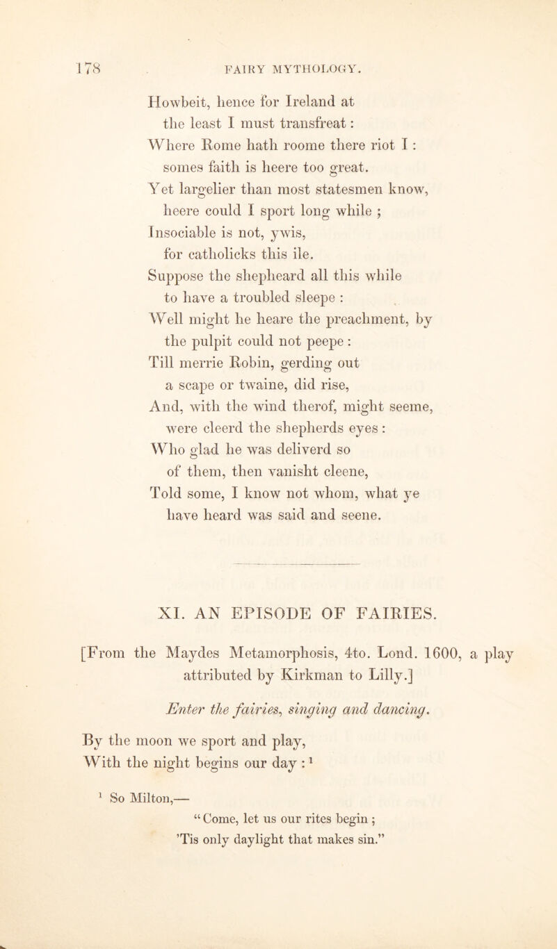 Howbeit, lienee for Ireland at the least I must transfreat: Where Rome hath roome there riot I : somes faith is heere too great. Yet largelier than most statesmen know, heere could I sport long while ; Insociable is not, ywis, for catholicks this ile. Suppose the shepheard all this while to have a troubled sleepe : Well might he heare the preachment, by the pulpit could not peepe: Till merrie Robin, gerding out a scape or twaine, did rise, And, with the wind tlierof, might seeme, were cleercl the shepherds eyes : Who glad he was deliverd so of them, then vanisht cleene, Told some, I know not whom, what ye have heard was said and seene. XI. AN EPISODE OF FAIRIES. [From the Maydes Metamorphosis, 4to. Lond. 1600, a play attributed by Kirkman to Lilly.] Enter the fairies, singing and dancing. By the moon we sport and play, With the night begins our day :1 1 So Milton,— “ Come, let us our rites begin ; ’Tis only daylight that makes sin.”