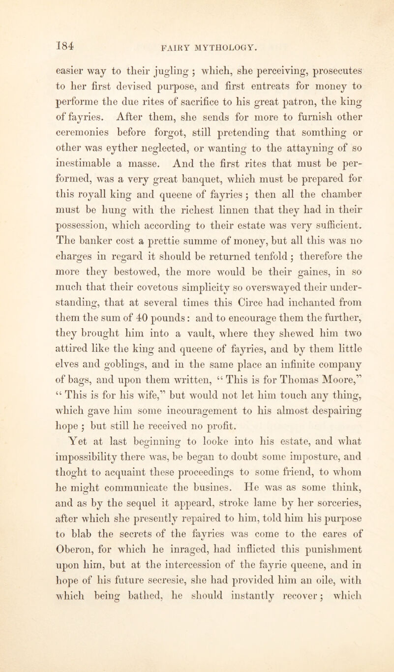 easier way to tlieir jugling ; which, she perceiving, prosecutes to her first devised purpose, and first entreats for money to performe the due rites of sacrifice to his great patron, the king of fayries. After them, she sends for more to furnish other ceremonies before forgot, still pretending that somthing or other was eyther neglected, or wanting to the attayning of so inestimable a masse. And the first rites that must be per- formed, was a very great banquet, which must be prepared for this royall king and queene of fayries ; then all the chamber must be hung with the richest linnen that they had in their possession, which according to their estate was very sufficient. The banker cost a prettie summe of money, but all this was no- charges in regard it should be returned tenfold ; therefore the more they bestowed, the more would be their gaines, in so much that their covetous simplicity so overswayed their under- standing, that at several times this Circe had inchanted from them the sum of 40 pounds: and to encourage them the further, they brought him into a vault, where they shewed him two attired like the king and queene of fayries, and by them little elves and goblings, and in the same place an infinite company of bags, and upon them written, “ This is for Thomas Moore,' “ This is for his wife, but would not let him touch any thing, which gave him some incouragement to his almost despairing hope ; but still he received no profit. Yet at last beginning to looke into his estate, and what impossibility there was, be began to doubt some imposture, and thoght to acquaint these proceedings to some friend, to whom he might communicate the busines. He was as some think, and as by the sequel it appeard, stroke lame by her sorceries, after which she presently repaired to him, told him his purpose to blab the secrets of the fayries was come to the eares of Oberon, for which he inraged, had inflicted this punishment upon him, but at the intercession of the fayrie queene, and in hope of his future secresie, she had provided him an oile, with which being bathed, he should instantly recover; which