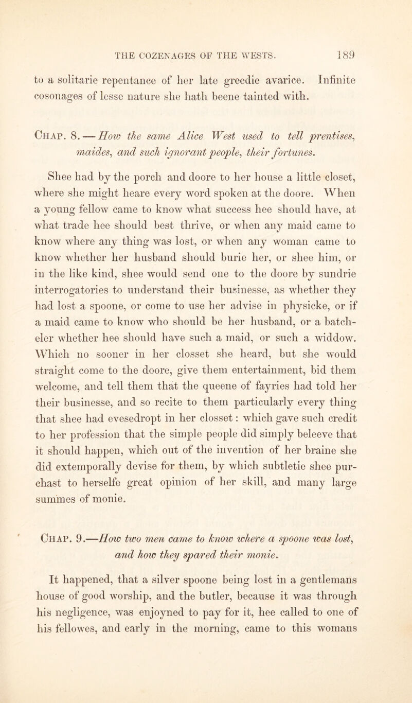 to a solitarie repentance of her late greedie avarice. Infinite cosonages of lesse nature she hath beene tainted with. Chap. 8. — How the same Alice West used to tell prentises, maides, and such ignorant people, their fortunes. Shee had by the porch and doore to her house a little closet, where she might heare every word spoken at the doore. When a young fellow came to know what success hee should have, at what trade hee should best thrive, or when any maid came to know where any thing was lost, or when any woman came to know whether her husband should burie her, or shee him, or in the like kind, shee would send one to the doore by sundrie interrogatories to understand their husinesse, as whether they had lost a spoone, or come to use her advise in physicke, or if a maid came to know who should be her husband, or a batch- eler whether hee should have such a maid, or such a widdow. Which no sooner in her closset she heard, but she would straight come to the doore, give them entertainment, bid them welcome, and tell them that the queene of fayries had told her their businesse, and so recite to them particularly every thing that shee had evesedropt in her closset: which gave such credit to her profession that the simple people did simply beleeve that it should happen, which out of the invention of her braine she did extemporally devise for them, by which subtletie shee pur- chast to herselfe great opinion of her skill, and many large summes of monie. Chap. 9.—How two men came to know where a spoone was lost, and how they spared their monie. It happened, that a silver spoone being lost in a gentlemans house of good worship, and the butler, because it was through his negligence, was enjoyned to pay for it, hee called to one of his fellowes, and early in the morning, came to this womans