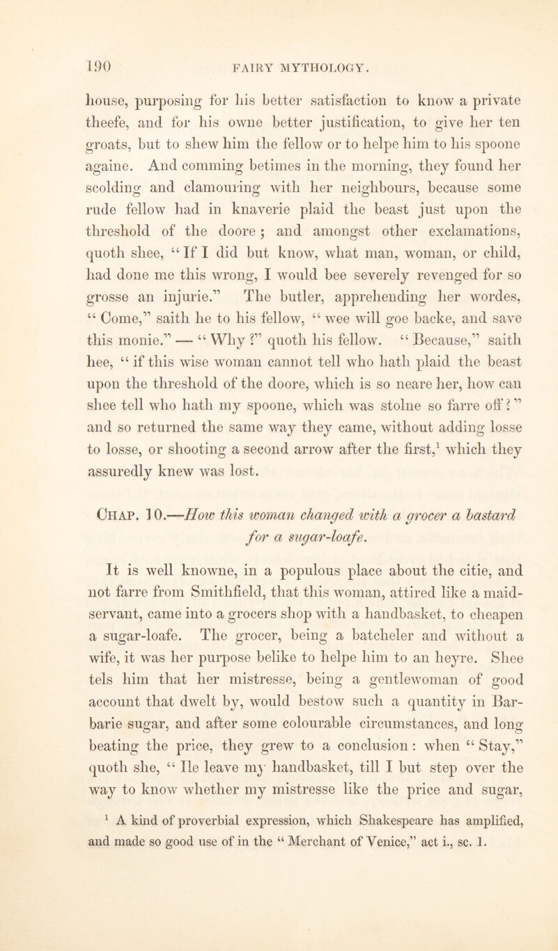 house, purposing for his better satisfaction to know a private theefe, and for his owne better justification, to give her ten groats, but to shew him the fellow or to helpe him to his spoone againe. And comming betimes in the morning, they found her scolding and clamouring with her neighbours, because some rude fellow had in knaverie plaid the beast just upon the threshold of the cloore; and amongst other exclamations, quoth shee, “ If I did but know, what man, woman, or child, had done me this wrong, I would bee severely revenged for so grosse an injurie.” The butler, apprehending her wordes, “ Come,” saith he to his fellow, “ wee will goe backe, and save this monie.” —- “ Why 2” quoth his fellow. “ Because,” saith hee, “ if this wise woman cannot tell who hath plaid the beast upon the threshold of the doore, which is so neare her, how can shee tell who hath my spoone, which was stolne so farre off 2 ” and so returned the same way they came, without adding losse to losse, or shooting a second arrow after the first,1 which they assuredly knew was lost. Chap. 10.—How this woman changed with a grocer a bastard for a sugar-loafe. It is well knowne, in a populous place about the citie, and not farre from Smithfield, that this woman, attired like a maid- servant, came into a grocers shop with a handbasket, to cheapen a sugar-loafe. The grocer, being a batcheler and without a wife, it was her purpose belike to helpe him to an lieyre. Shee tels him that her mistresse, being a gentlewoman of good account that dwelt by, would bestow such a quantity in Bar- barie sugar, and after some colourable circumstances, and long beating the price, they grew to a conclusion : when u Stay,” quoth she, “ He leave my handbasket, till I but step over the way to know whether my mistresse like the price and sugar, 1 A kind of proverbial expression, which Shakespeare has amplified, and made so good use of in the “ Merchant of Venice,” act i., sc. 1.