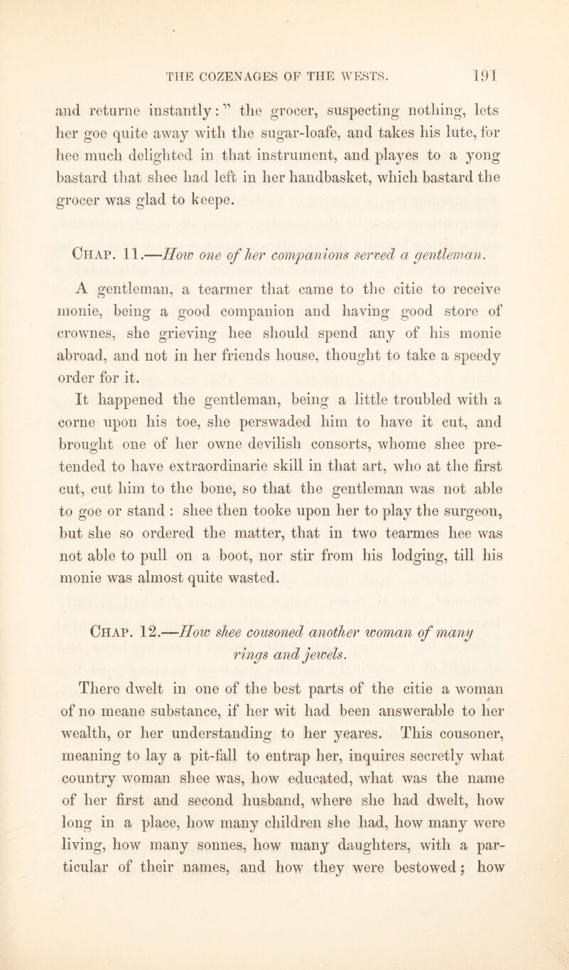 and returne instantly: ” the grocer, suspecting nothing, lets her goe quite away with the sugar-loafe, and takes his lute, for hee much delighted in that instrument, and playes to a yong bastard that shee had left in her handbasket, which bastard the grocer was glad to keepe. Chap. 11.—How one of her companions served a gentleman. A gentleman, a tearmer that came to the citie to receive inonie, being a good companion and having good store of crownes, she grieving hee should spend any of his monie abroad, and not in her friends house, thought to take a speedy order for it. It happened the gentleman, being a little troubled with a corne upon his toe, she perswaded him to have it cut, and brought one of her owne devilish consorts, whome shee pre- tended to have extraordinarie skill in that art, who at the first cut, cut him to the bone, so that the gentleman was not able to goe or stand : shee then tooke upon her to play the surgeon, but she so ordered the matter, that in two tearmes hee was not able to pull on a boot, nor stir from his lodging, till his monie was almost quite wasted. Chap. 12.—How shee cousoned another woman of many rings and jewels. There dwelt in one of the best parts of the citie a woman of no meane substance, if her wit had been answerable to her wealth, or her understanding to her yeares. This cousoner, meaning to lay a pit-fall to entrap her, inquires secretly what country woman shee was, how educated, what was the name of her first and second husband, where she had dwelt, how long in a place, how many children she had, how many were living, how many sonnes, how many daughters, with a par- ticular of their names, and how they were bestowed; how