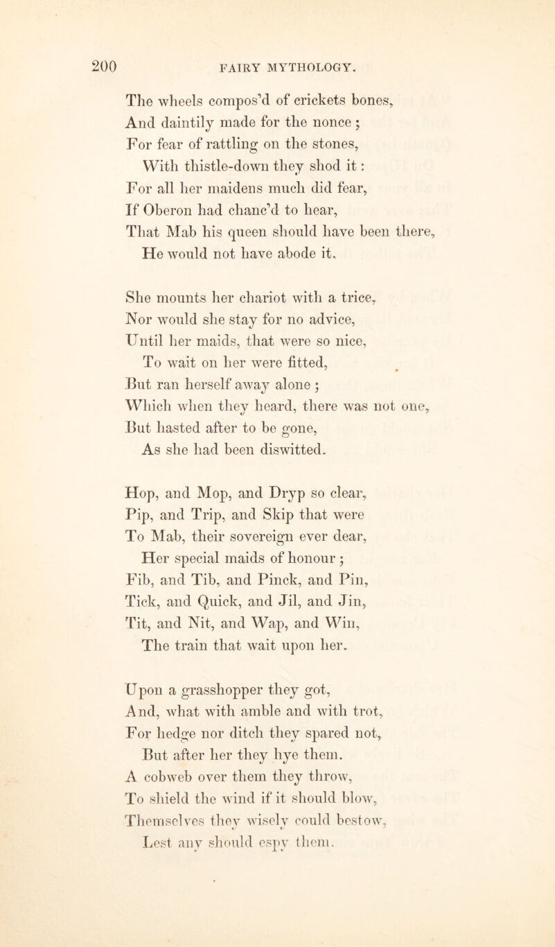 The wheels compos’d of crickets bones. And daintily made for the nonce ; For fear of rattling on the stones, With thistle-down they shod it: For all her maidens much did fear. If Oberon had chanc’d to hear, That Mab his queen should have been there. He would not have abode it. She mounts her chariot with a trice. Nor would she stay for no advice, Fntil her maids, that were so nice, To wait on her were fitted, But ran herself away alone ; Which when they heard, there was not one. But hasted after to be gone, As she had been diswitted. Hop, and Mop, and Dryp so clear, Pip, and Trip, and Skip that were To Mab, their sovereign ever dear, Her special maids of honour ; Fib, and Tib, and Pinck, and Pin, Tick, and Quick, and Jil, and Jin, Tit, and Nit, and Wap, and Win, The train that wait upon her. Upon a grasshopper they got, And, what with amble and with trot. For hedge nor ditch they spared not. But after her they hye them. A cobweb over them they throw, To shield the wind if it should blow, Themselves they wisely could bestow. Lest any should espy them.