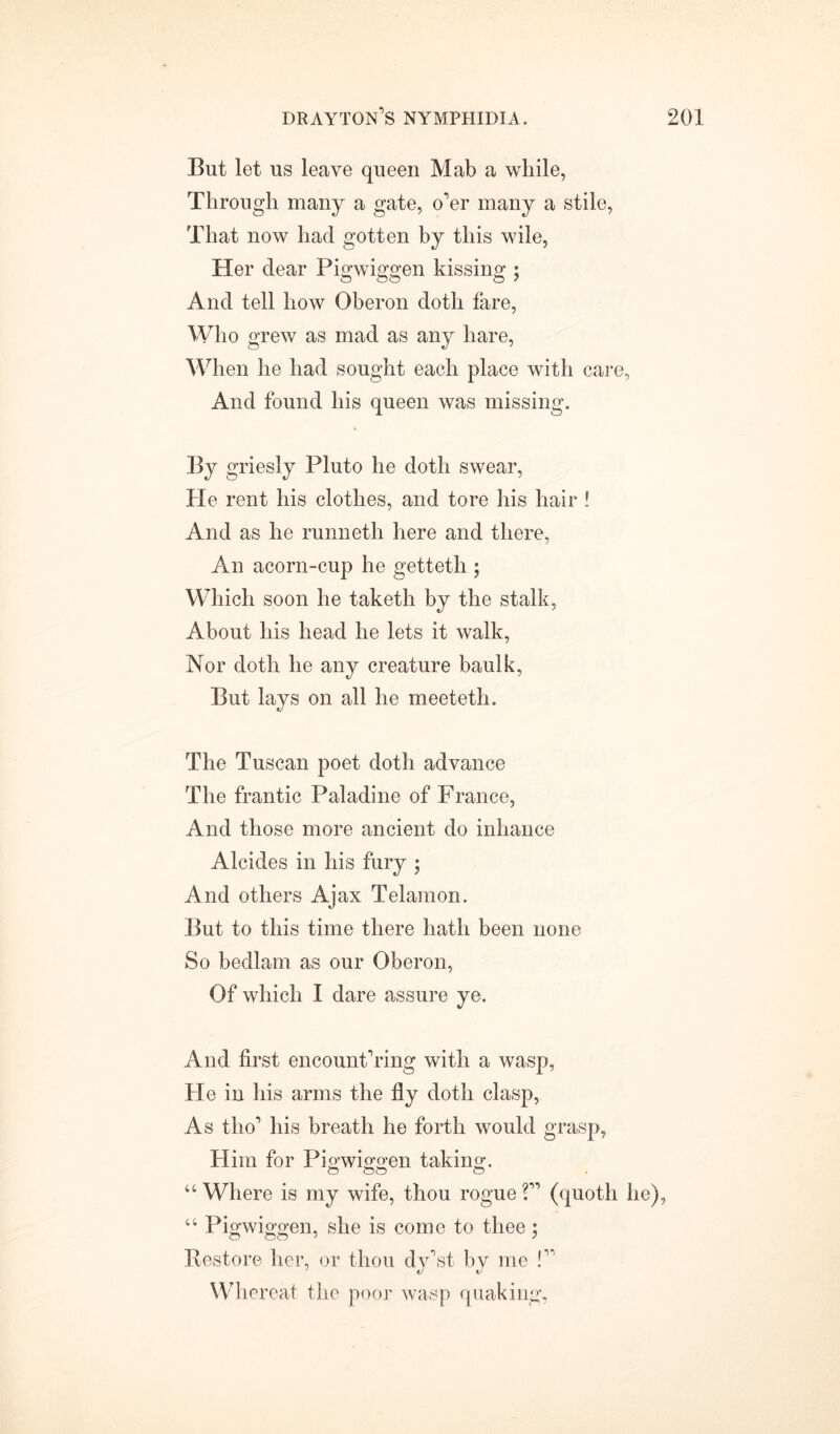 But let us leave queen Mab a while, Through many a gate, o’er many a stile, That now had gotten by this wile, Her dear Pigwiggen kissing ; And tell how Oberon doth fare, Who grew as mad as any hare, When he had sought each place with care, And found his queen was missing. By griesly Pluto he doth swear, He rent his clothes, and tore his hair ! And as he runneth here and there, An acorn-cup he getteth ; Which soon he taketh by the stalk, About his head he lets it walk, Nor doth he any creature baulk, But lays on all he meeteth. The Tuscan poet doth advance The frantic Paladine of France, And those more ancient do inhance Alcides in his fury ; And others Ajax Telamon. But to this time there hath been none So bedlam as our Oberon, Of which I dare assure ye. And first encount’ring with a wasp, He in his arms the fly doth clasp, As tho’ his breath he forth would grasp, Him for Pigwiggen taking-. “ Where is my wife, thou rogue ?” (quoth he), “ Pigwiggen, she is come to thee; Restore her, or thou dy’st by me !” Whereat the poor wasp quaking,