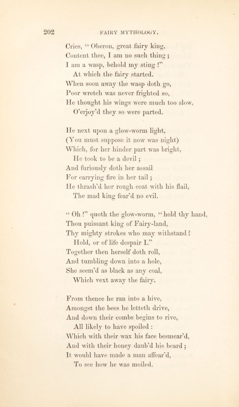 Cries, “ Oberon, great fairy king, Content thee, I am no such thing ; I am a wasp, behold my sting !'' At which the fairy started. When soon away the wasp doth go, Poor wretch was never frighted so, He thought his wings were much too slow, Overjoy’d they so were parted. He next upon a glow-worm light, (You must suppose it now was night) Which, for her hinder part was bright, He took to be a devil ; And furiously doth her assail For carrying fire in her tail; He thrash'd her rough coat with his flail, The mad king fear'd no evil. “ Oh ! quoth the glow-worm, “ hold thy hand, Thou puissant king of Fairy-land, Thy mighty strokes who may withstand ? Hold, or of life despair I. Together then herself doth roll, And tumbling down into a hole, She seem'd as black as any coal, Which vext away the fairy. From thence he ran into a hive, Amongst the bees he lettetli drive, And down their combs begins to rive, All likely to have spoiled : Which with their wax his face besmear'd, And with their honey daub'd his beard ; It would have made a man affear'd, To see how he was moiled.