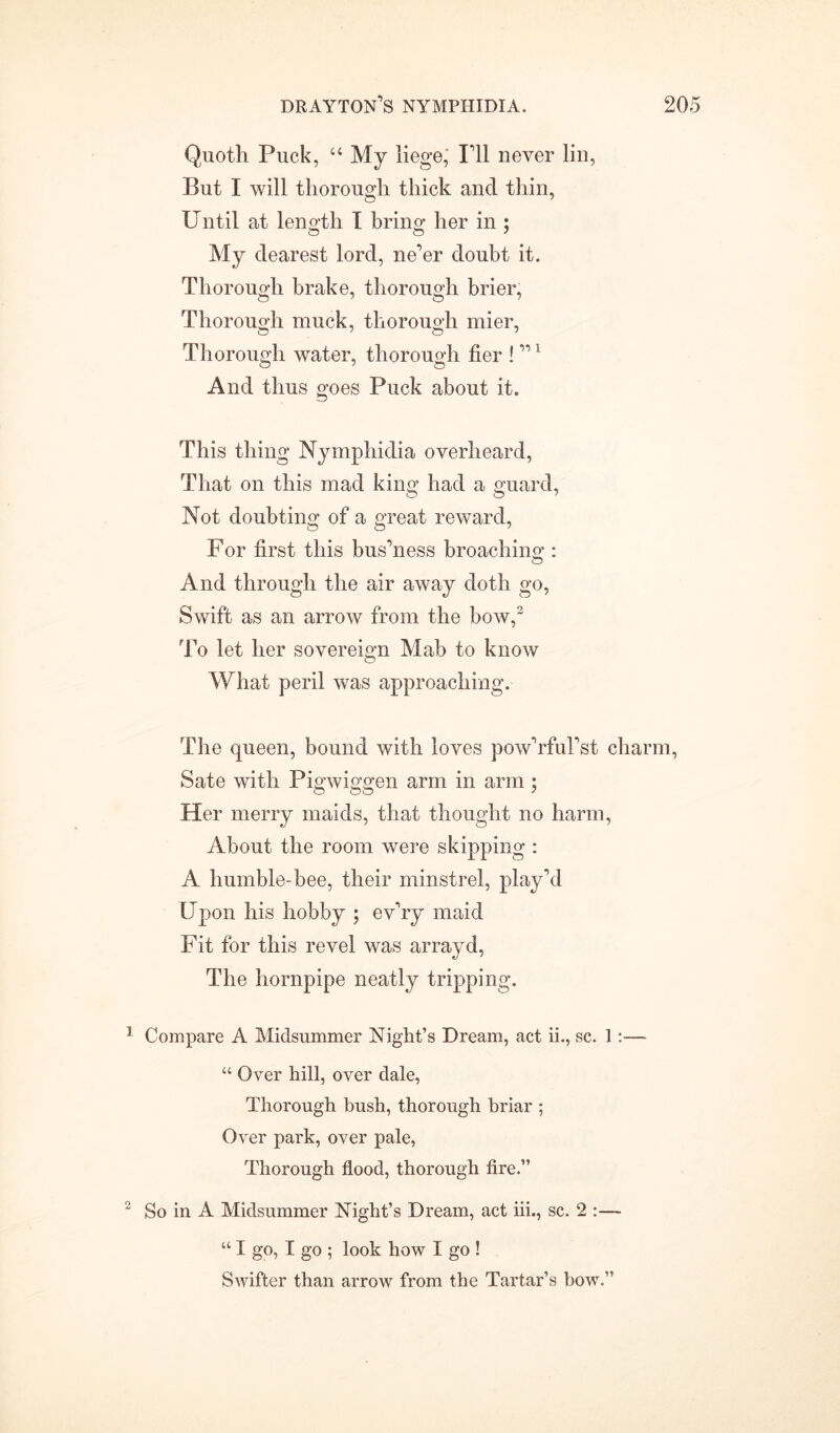 Quotli Puck, 64 My liege; I’ll never lin, But I will thorough thick and thin, Until at length I brino* her in ; My dearest lord, ne’er doubt it. Thorough brake, thorough brier, Thorough muck, thorough mier, Thorough water, thorough her ! ”1 And thus goes Puck about it. This thing Nymphidia overheard, That on this mad king had a guard, Not doubting of a great reward, For first this bus’ness broaching : And through the air away doth go, Swift as an arrow from the bow,2 To let her sovereign Mab to know What peril was approaching. The queen, bound with loves pow’rful’st charm, Sate with Pigwiggen arm in arm ; Her merry maids, that thought no harm, About the room were skipping : A humble-bee, their minstrel, play’d Upon his hobby ; ev’ry maid Fit for this revel was arrayd, The hornpipe neatly tripping. 1 Compare A Midsummer Night’s Dream, act ii., sc. 1:— “ Over hill, over dale, Thorough bush, thorough briar ; Over park, over pale, Thorough flood, thorough fire.” 2 So in A Midsummer Night’s Dream, act iii., sc. 2 :— “ I go, I go ; look how I go ! Swifter than arrow from the Tartar’s bow.”