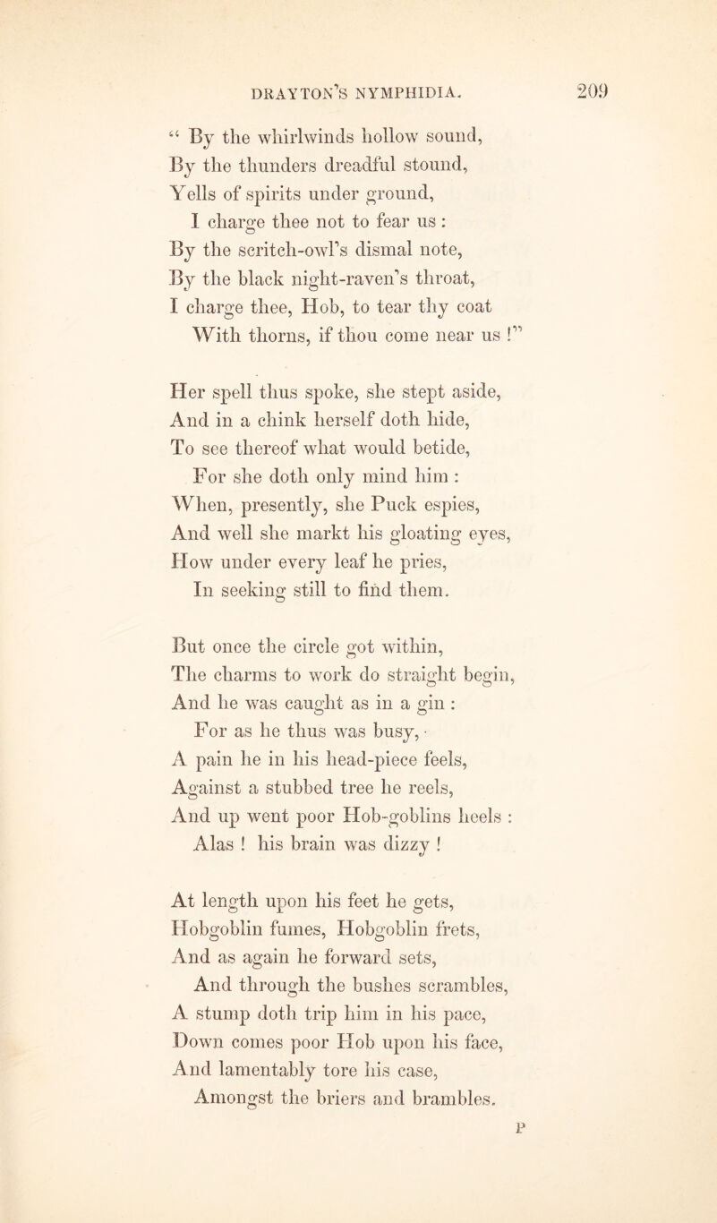 4C By the whirlwinds hollow sound, By the thunders dreadful stound, Yells of spirits under ground, I charge thee not to fear us: By the scritch-owl’s dismal note, By the black night-raven’s throat, I charge thee, Hob, to tear thy coat With thorns, if thou come near us !” Her spell thus spoke, she stept aside, And in a chink herself doth hide, To see thereof what would betide, For she doth only mind him : When, presently, she Puck espies, And well she markt his gloating eyes, How under every leaf he pries, In seeking still to find them. But once the circle got within, The charms to work do straight begin, And he was caught as in a gin : For as he thus was busy, • A pain he in his head-piece feels, Against a stubbed tree he reels, And up went poor Hob-goblins heels : Alas ! his brain was dizzy ! At length upon his feet he gets, Hobgoblin fumes, Hobgoblin frets, And as again he forward sets, And through the bushes scrambles, A stump doth trip him in his pace, Down comes poor Hob upon his face, And lamentably tore his case, Amongst the briers and brambles. p