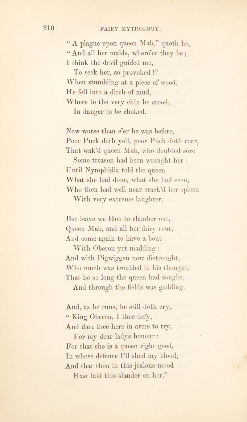 “ A plague upon queen Mab, quoth he, “ And all her maids, where'er they be ; I think the devil guided me, To seek her, so provoked ! When stumbling at a piece of wood, He fell into a ditch of mud, Where to the very chin he stood, In danger to be choked. Now worse than e'er he was before, Poor Puck doth yell, poor Puck doth roar, That wak'd queen Mab, who doubted sore Some treason had been wrought her : Until Nymphidia told the queen What she had done, what she had seen, Who then had well-near crack'd her spleen With very extreme laughter. But leave we Hob to clamber out, Queen Mab, and all her fairy rout, And come again to have a bout With Oberon yet madding : And with Pigwiggen now distrought, Who much was troubled in his thought, That he so long the queen had sought, And through the fields was gadding. And, as he runs, he still doth cry, “ King Oberon, I thee defy, And dare thee here in arms to try, For my dear ladys honour : For that she is a queen right good, In whose defence I'll shed my blood, And that thou in this jealous mood Hast laid this slander on her.