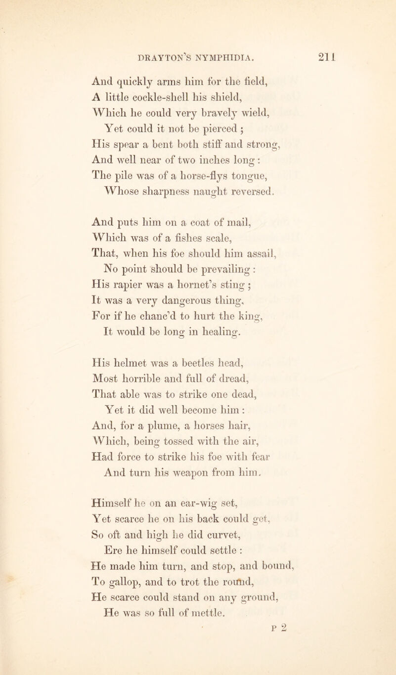 And quickly arms him for the held, A little cockle-shell his shield, Which he could very bravely wield, Yet could it not be pierced ; His spear a bent both stiff and strong, And well near of two inches long: The pile was of a horse-flys tongue, Whose sharpness naught reversed. And puts him on a coat of mail, Which was of a fishes scale, That, when his foe should him assail, No point should be prevailing : His rapier was a hornet's sting; It was a very dangerous thing. For if he chanc'd to hurt the king, It would be long in healing. His helmet was a beetles head, Most horrible and full of dread, That able was to strike one dead, Yet it did well become him: And, for a plume, a horses hair, Which, being tossed with the air, Had force to strike his foe with fear And turn his weapon from him. Himself he on an ear-wig set, Yet scarce he on his back could get, So oft and high he did curvet, Ere he himself could settle : He made him turn, and stop, and bound, To gallop, and to trot the round, He scarce could stand on any ground, He was so full of mettle. p 2