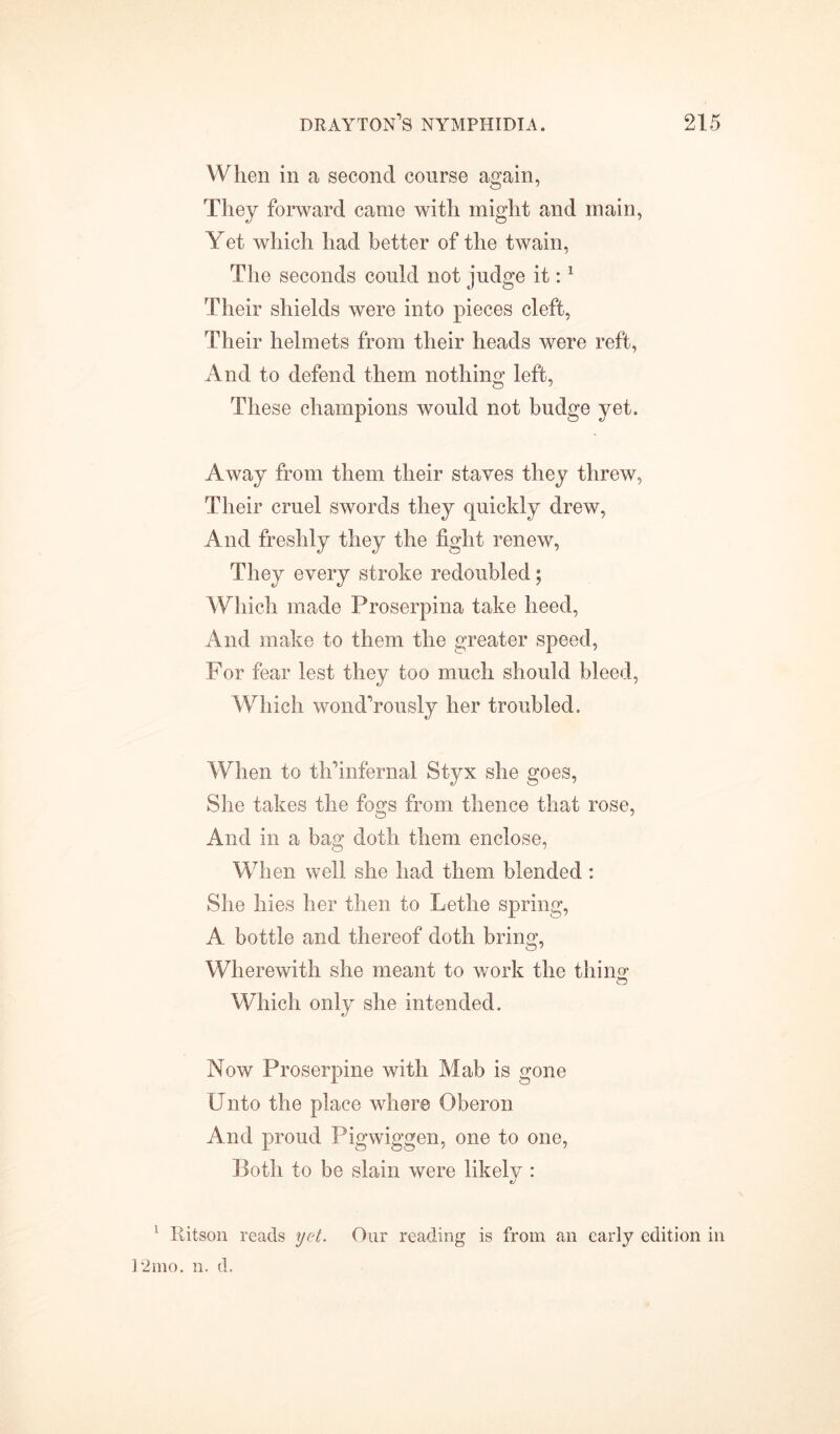 When in a second course again, They forward came with might and main, Yet which had better of the twain, The seconds could not judge it:1 Their shields were into pieces cleft, Their helmets from their heads were reft, And to defend them nothing left, These champions would not budge yet. Away from them their staves they threw, Their cruel swords they quickly drew, And freshly they the fight renew, They every stroke redoubled; Which made Proserpina take heed, And make to them the greater speed, For fear lest they too much should bleed, Which wondTously her troubled. When to th’infernal Styx she goes, She takes the fo^s from thence that rose, And in a bag doth them enclose, When well she had them blended : She hies her then to Lethe spring, A bottle and thereof doth bring, Wherewith she meant to work the tiling Which only she intended. Now Proserpine with Mab is gone Unto the place where Oberon And proud Pigwiggen, one to one, Both to be slain were likely : */ 1 Bitson reads yet. Our reading is from an early edition in 12mo. n. d.