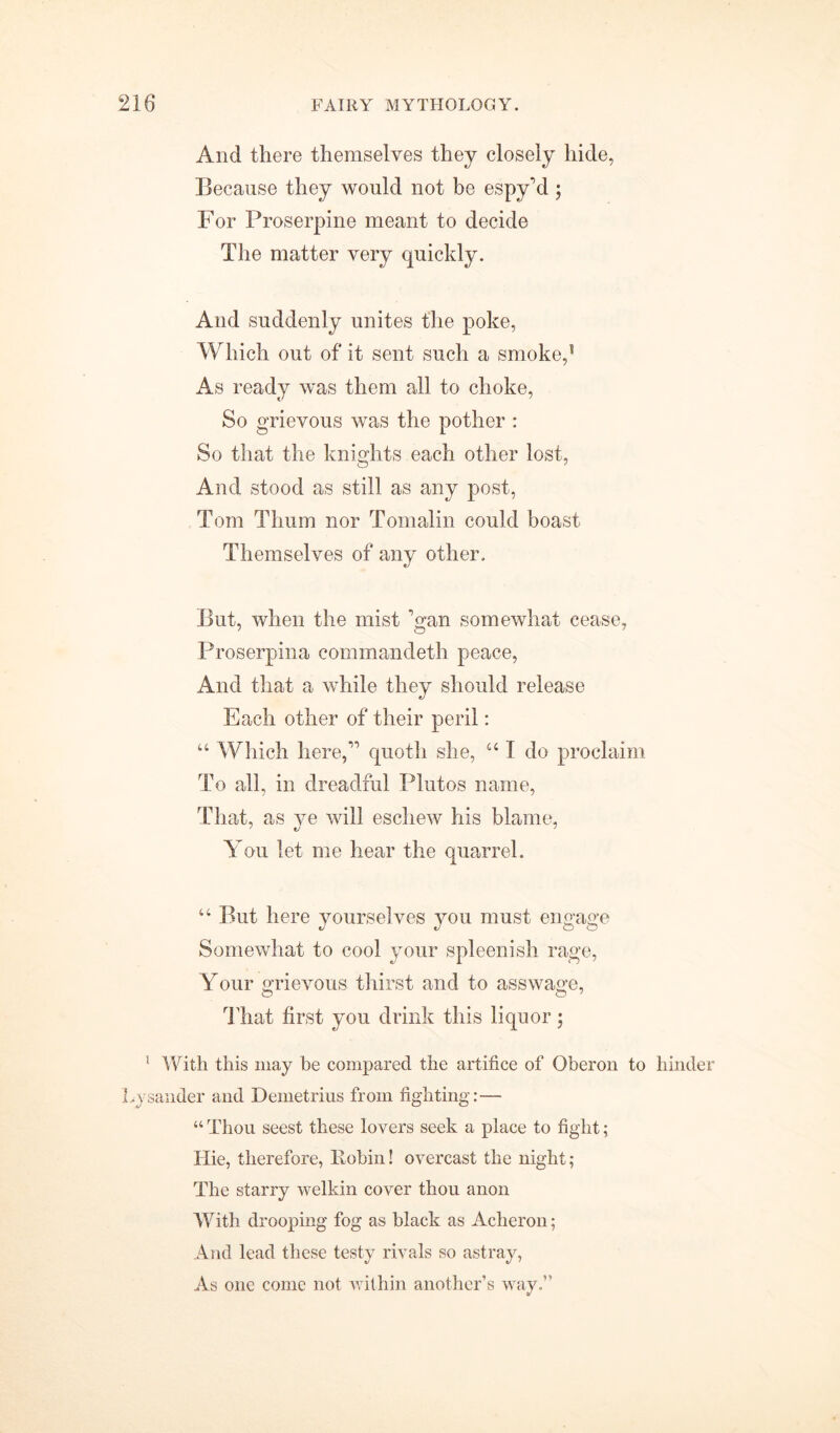 And there themselves they closely hide, Because they would not be espy'd ; For Proserpine meant to decide The matter very quickly. And suddenly unites the poke, Which out of it sent such a smoke,5 As ready was them all to choke, So grievous was the pother : So that the knights each other lost, And stood as still as any post, Tom Tlium nor Tomalin could boast Themselves of any other. But, when the mist Van somewhat cease, Proserpina commandeth peace, And that a while they should release Each other of their peril: “ Which here,” quoth she, “ T do proclaim To all, in dreadful Pintos name, That, as ye will eschew his blame, You let me hear the quarrel. “ But here yourselves you must engage Somewhat to cool your spleenish rage, Your grievous thirst and to asswage, That first you drink this liquor; 1 With this may be compared the artifice of Oberon to hinder Lysander and Demetrius from fighting:— “ Thou seest these lovers seek a place to fight; Hie, therefore, Xlobin! overcast the night; The starry welkin cover thou anon Witli drooping fog as black as Acheron; And lead these testy rivals so astray, As one come not within another’s way.”