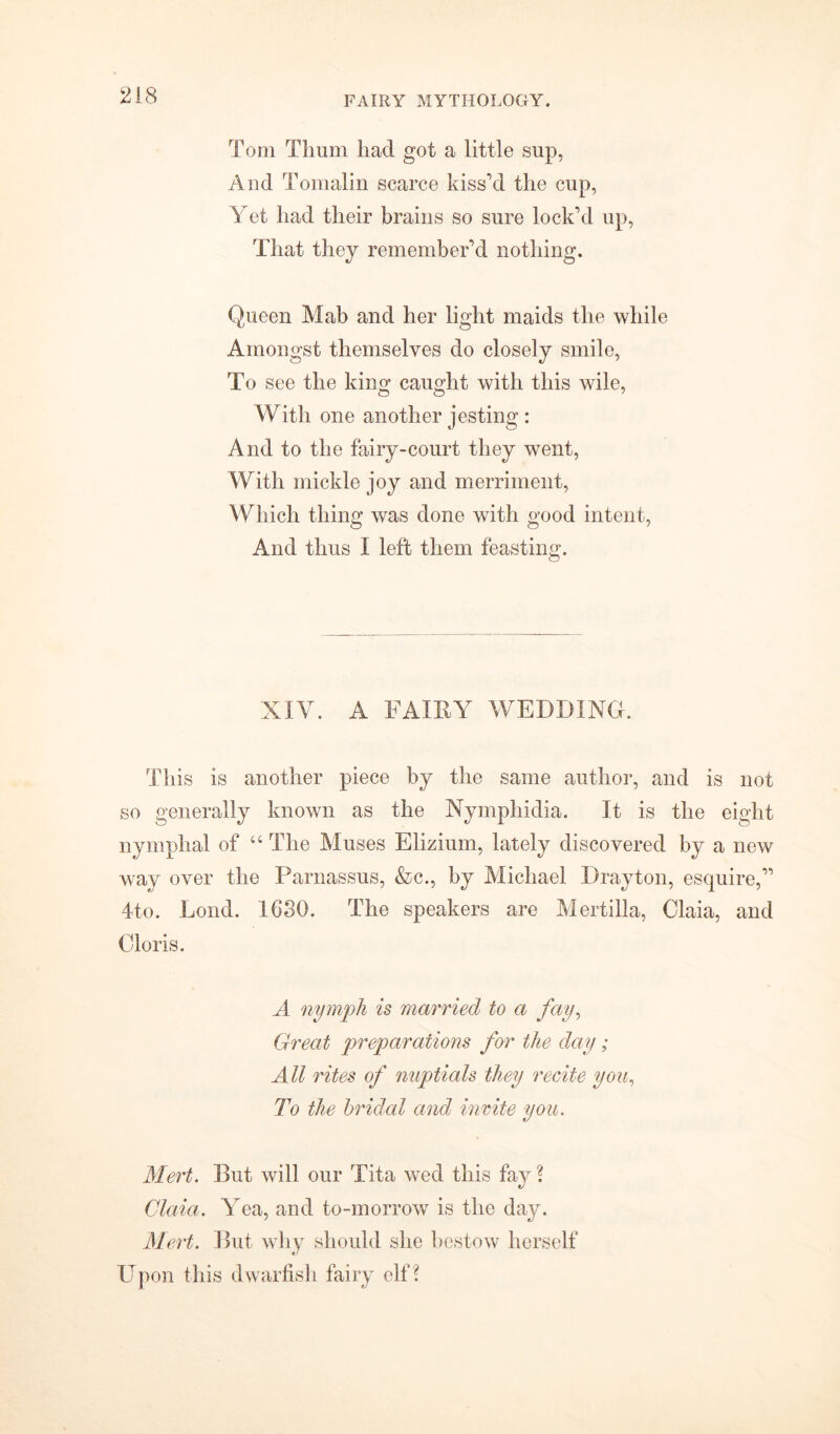 Tom Tlium had got a little sup, And Tomalin scarce kiss’d the cup, Yet had their brains so sure lock’d up, That they remember’d nothing. Queen Mab and her light maids the while Amongst themselves do closely smile, To see the king caught with this wile, With one another jesting : And to the fairy-court they went, With mickle joy and merriment, Which thing was done with good intent, And thus I left them feasting. XIY. A FAIRY WEDDING. This is another piece by the same author, and is not so generally known as the Nymphidia. It is the eight nymphal of “ The Muses Elizium, lately discovered by a new way over the Parnassus, &c., by Michael Drayton, esquire,” 4to. Loud. 1630. The speakers are Mertilla, Claia, and Cloris. A nymph is married to a fay, Great preparations for the day; All rites of nuptials they recite you, To the bridal and incite you. Alert. But will our Tita wed this fay ? Claia. Yea, and to-morrow is the day. Alert. But why should she bestow herself Upon this dwarfish fairy elf?