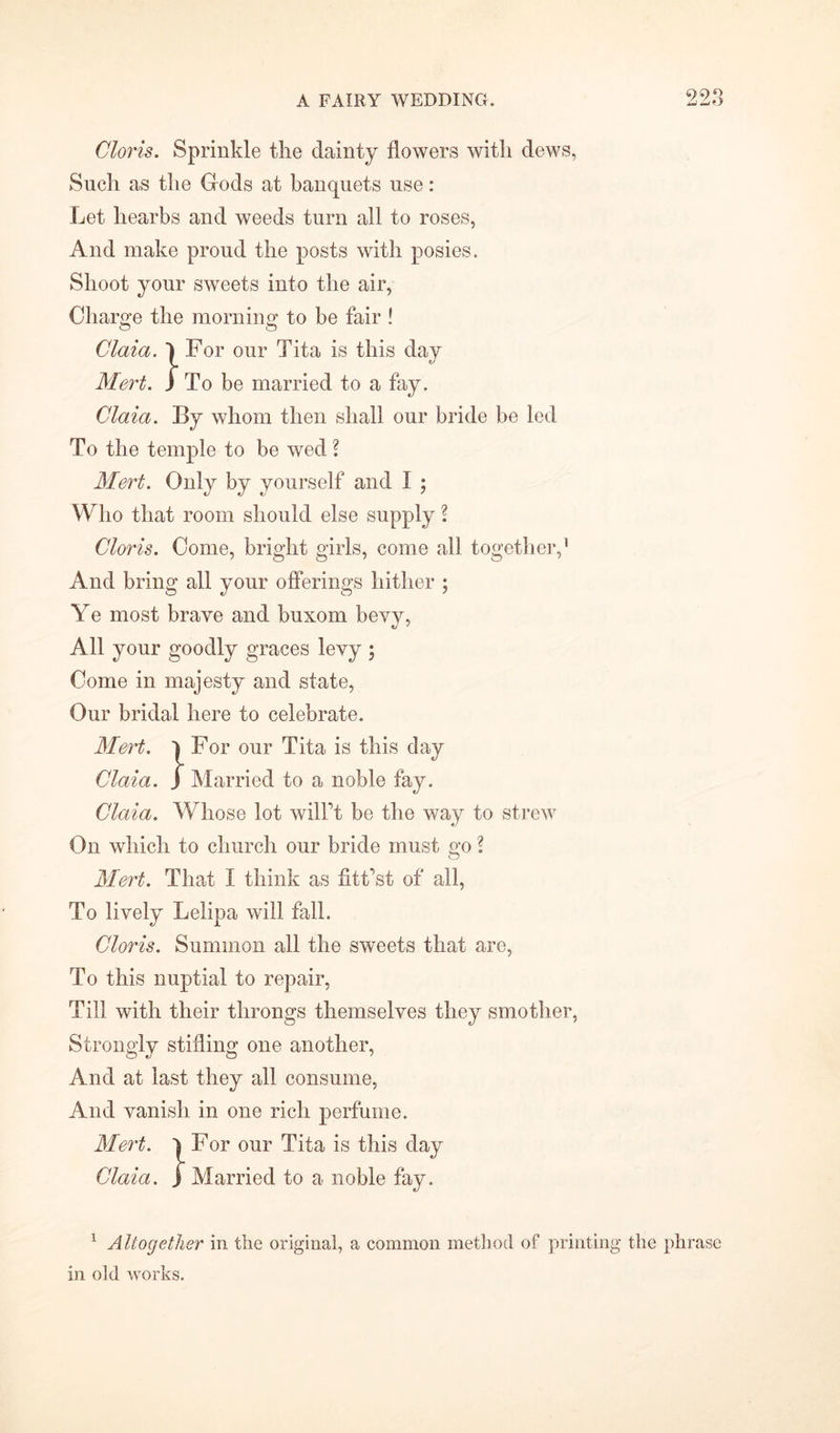 99*5 Clovis. Sprinkle the dainty flowers with dews, Such as the Gods at banquets use: Let liearbs and weeds turn all to roses, And make proud the posts with posies. Shoot your sweets into the air, Charge the morning to be fair ! Claia. 1 For our Tita is this day Mert. J To be married to a fay. Claia. By whom then shall our bride be led To the temple to be wed ? Mert. Only by yourself and I ; Who that room should else supply l Clovis. Come, bright girls, come all together,1 And bring all your offerings hither ; Ye most brave and buxom bevy, All your goodly graces levy ; Come in majesty and state, Our bridal here to celebrate. Mevt. l For our Tita is this day Claia. ) Married to a noble fay. Claia. Whose lot will't be the way to strew On which to church our bride must go \ Mert. That I think as fittest of all, To lively Lelipa will fall. Clovis. Summon all the sweets that are, To this nuptial to repair, Till with their throngs themselves they smother, Strongly stifling one another, And at last they all consume, And vanish in one rich perfume. Mert. l For our Tita is this day Claia. J Married to a noble fay. 1 Altogether in the original, a common method of printing the phrase in old works.