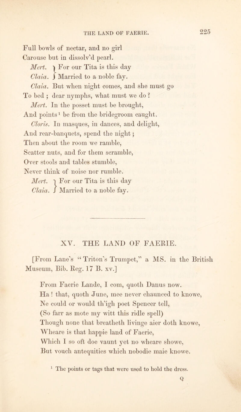 THE LAND OF FAERIE. Full bowls of nectar, and no girl Carouse but in dissolv’d pearl. Mert. ) For our Tita is this Claia. ) Married to a noble fay. Glaia. But when night comes, and she must go To bed ; dear nymphs, what must we do ? Mert. In the posset must be brought, And points1 be from the bridegroom caught. Cloris. In masques, in dances, and delight, And rear-banquets, spend the night; Then about the room we ramble, Scatter nuts, and for them scramble, Over stools and tables stumble, Never think of noise nor rumble. Mert. l For our Tita is this day Claia. / Married to a noble fay. XV. THE LAND OF FAERIE. [From Lane’s “ Triton’s Trumpet,” a MS. in the British Museum, Bib. Reg. 17 B. xv.] From Faerie Lande, I com, quoth Danus now. Ha ! that, quoth June, mee never chaunced to knowe, Ne could or would tli’igh poet Spencer tell, (So farr as mote my witt this ridle spell) Though none that breatheth livinge aier doth knowe, Wlieare is that happie land of Faerie, Which I so oft doe vaunt yet no wlieare showe, But vouch antequities which nobodie maie knowe. 1 The points or tags that were used to hold the dress. Q