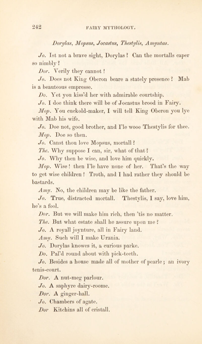 Dorylas, Mopsus, Jocastus, Thestylis, Amyntas. Jo. 1st not a brave sight, Dorylas ? Can the mortalls caper so nimbly ? Dor. Verily they cannot ! Jo. Does not King Oberon beare a stately presence l Mab is a beauteous empresse. Do. Yet you kissed her with admirable courtship. Jo. I doe think there will be of Jocastus brood in Fairy. Mop. You cuckold-maker, I will tell King Oberon you lye with Mab his wife. Jo. Doe not, good brother, and Fie wooe Thestylis for thee. Mop. Doe so then. Jo. Canst thou love Mopsus, mortall ? The. Why suppose I can, sir, what of that l Jo. Why then be wise, and love him quickly. Mop. Wise ! then lie have none of her. That’s the way to get wise children ! Troth, and I had rather they should be bastards. Amy. No, the children may be like the father. Jo. True, distracted mortall. Thestylis, I say, love him, lie’s a fool. Dor. But we will make him rich, then ’tis no matter. The. But what estate shall he assure upon me l Jo. A royall joynture, all in Fairy land. Amy. Such will I make Urania. Jo. Dorylas knowes it, a curious parke. Do. Pal’d round about with pick-teeth. Jo. Besides a house made all of mother of pearle ; an ivory tenis-court. Dor. A nut-meg parlour. Jo. A saphyre dairy-roome. Dor. A ginger-hall. Jo. Chambers of agate. Dor Kitchins all of cristall.