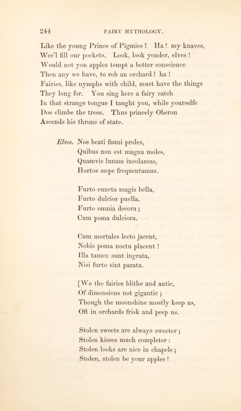 Like the young Prince of Pigmies ? Ha ! my knaves, W eeT fill our pockets. Look, look yonder, elves ! Would not yon apples tempt a better conscience Then any we have, to rob an orchard ? ha ! Fairies, like nymphs with child, must have the things They long for. You sing here a fairy catch In that strange tongue I taught you, while yourselfe Doe climbe the trees. Thus princely Oberon Ascends his throne of state. Elves. Nos beati fauni proles, Quibus non est magna moles, Quamvis lunam incolamus, Hortos ssepe frequentamus. Furto cuncta magis bella, Furto dulcior puella. Furto omnia decora; Cum poma dulciora. Cum mortales lecto jacent, Nobis poma noctu placent ! Ilia tamen sunt ingrata, Nisi furto sint parata. [We the fairies blithe and antic, Of dimensions not gigantic 5 Though the moonshine mostly keep us, Oft in orchards frisk and peep us. Stolen sweets are always sweeter ; Stolen kisses much completer : Stolen looks are nice in chapels ; Stolen, stolen be your apples !