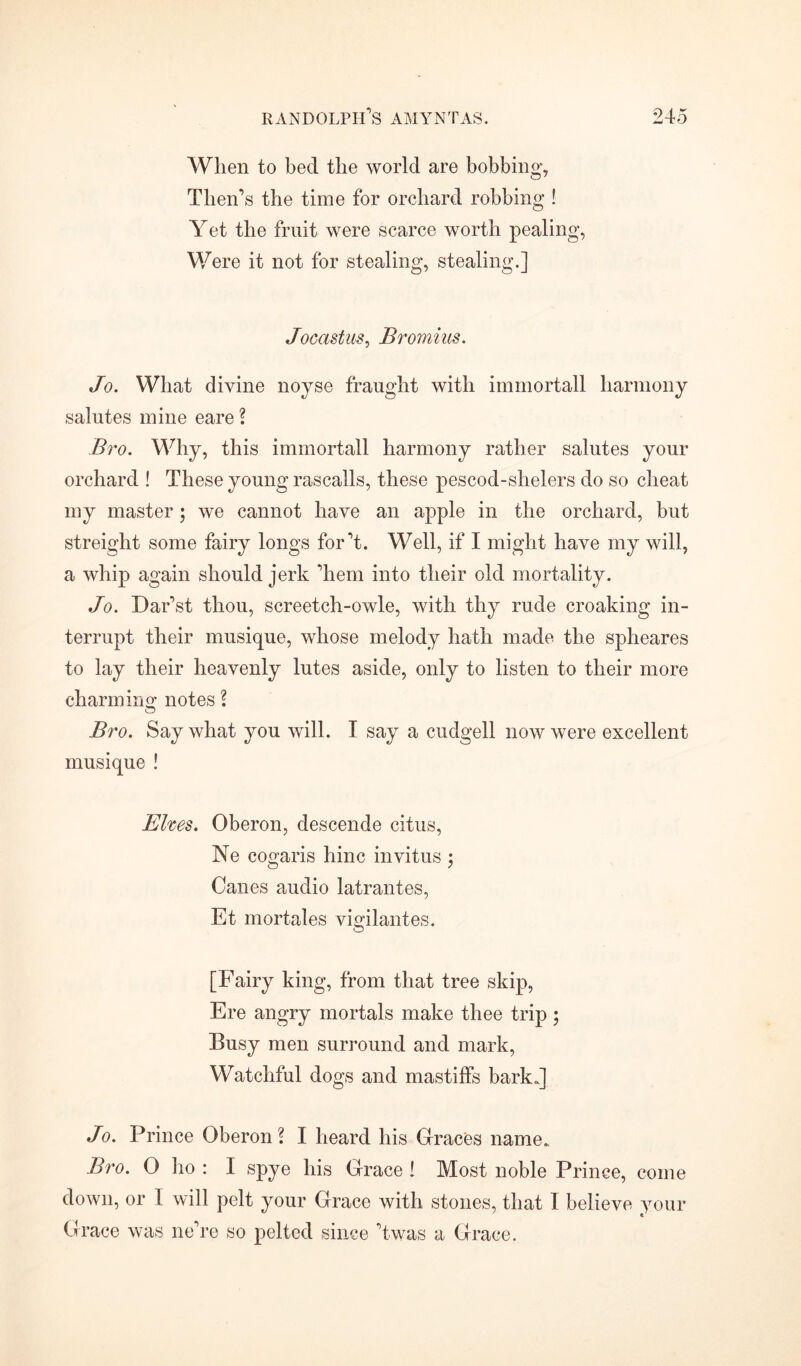 When to bed the world are bobbing, Then's the time for orchard robbing ! Yet the fruit were scarce worth pealing, Were it not for stealing, stealing.] Jocastus, Bromius. Jo. What divine noyse fraught with immortall harmony salutes mine eare ? Bro. Why, this immortall harmony rather salutes your orchard ! These young rascalls, these pescod-shelers do so cheat my master; we cannot have an apple in the orchard, but streight some fairy longs for't. Well, if I might have my will, a whip again should jerk 'hem into their old mortality. Jo. Dar'st thou, screetch-owle, with thy rude croaking in- terrupt their musique, whose melody hath made the spheares to lay their heavenly lutes aside, only to listen to their more charm innotes ? o Bro. Say what you will. I say a cudgell now were excellent musique ! Elves. Oberon, descende citus, Ne cogaris hinc invitus $ Canes audio latrantes, Et mortales vigilantes. [Fairy king, from that tree skip, Ere angry mortals make thee trip; Busy men surround and mark, Watchful dogs and mastiffs bark.] Jo. Prince Oberon ? I heard his Graces name.. Bro. 0 ho : I spye his Grace ! Most noble Prince, come down, or I will pelt your Grace with stones, that I believe your Grace was ne're so pelted since 'twas a Grace.