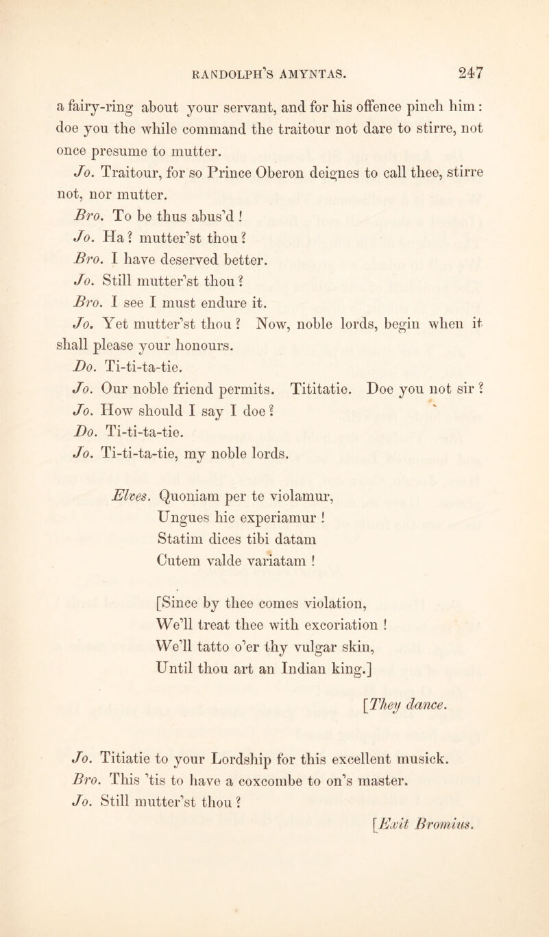 a fairy-ring about your servant, and for his offence pinch him : doe you the while command the traitour not dare to stirre, not once presume to mutter. Jo. Traitour, for so Prince Oberon deignes to call thee, stirre not, nor mutter. Bro. To be thus abus'd ! Jo. Ha? mutter'st thou? Bro. I have deserved better. Jo. Still mutter'st thou? Bro. I see I must endure it. Jo, Yet mutter'st thou ? Now, noble lords, begin when it shall please your honours. Bo. Ti-ti-ta-tie. Jo. Our noble friend permits. Tititatie. Doe you not sir ? Jo. How should I say I doe? Do. Ti-ti-ta-tie. Jo. Ti-ti-ta-tie, my noble lords. Elves. Quoniam per te violamur, Ungues hie experiamur ! Statim dices tibi datam Cutem valde variatam ! [Since by thee comes violation, We'll treat thee with excoriation ! We'll tatto o'er thy vulgar skin, Until thou art an Indian king.] [They dance. Jo. Titiatie to your Lordship for this excellent musick. Bro. This 'tis to have a coxcombe to on's master. Jo. Still mutter'st thou? [Exit Bromius.