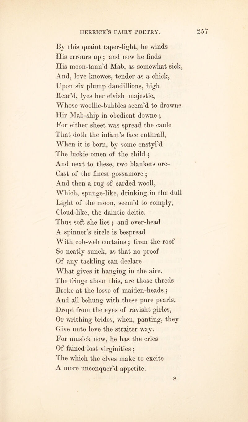 By this quaint taper-light, he winds His errours up ; and now he finds His moon-tann’d Mab, as somewhat sick, And, love knowes, tender as a chick, Upon six plump dandillions, high Rear’d, lyes her elvish majestie, Whose woollie-bubbles seem’d to drowne Hir Mab-ship in obedient downe ; For either sheet was spread the caule That doth the infant’s face enthrall, When it is born, by some enstyl’d The luckie omen of the child ; And next to these, two blankets ore- Cast of the finest gossamore$ And then a rug of carded wooll, Which, spunge-like, drinking in the dull Light of the moon, seem’d to comply, Cloud-like, the daintie deitie. Thus soft she lies ; and over-head A spinner’s circle is bespread With cob-web curtains 5 from the roof So neatly sunck, as that no proof Of any tackling can declare What gives it hanging in the aire. The fringe about this, are those threds Broke at the losse of maiden-heads; And all behung with these pure pearls, Dropt from the eyes of ravisht girles, Or writhing brides, when, panting, they Give unto love the straiter way. For nmsick now, he has the cries Of fained lost virginities ; The which the elves make to excite A more unconquer’d appetite. s