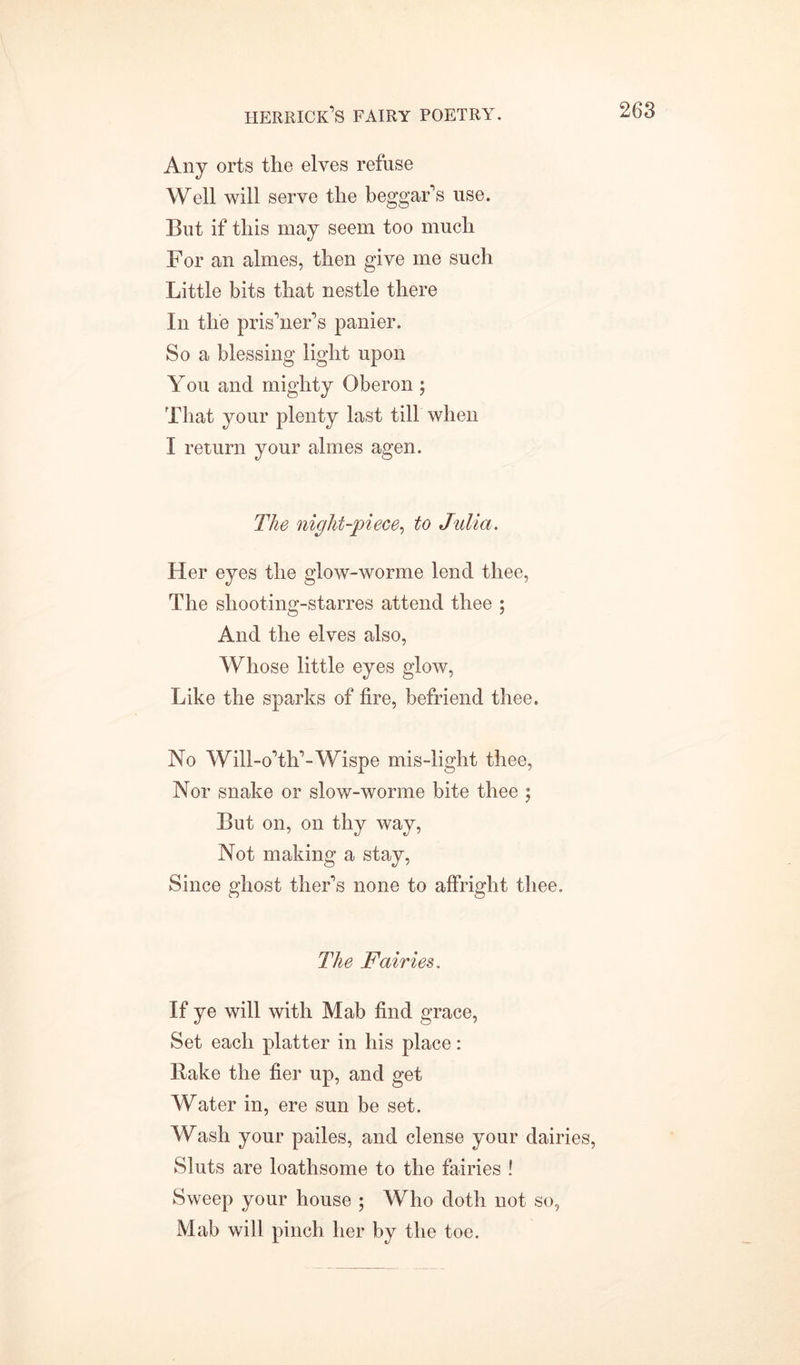 Any orts the elves refuse Well will serve the beggar’s use. But if this may seem too much For an almes, then give me such Little bits that nestle there In the pris’ner’s panier. So a blessing light upon You and mighty Oberon ; That your plenty last till when I return your almes agen. The night-piece, to Julia. Her eyes the glow-worme lend thee, The sliooting-starres attend thee ; And the elves also, Whose little eyes glow, Like the sparks of fire, befriend thee. No Will-o’th’-Wispe mis-light thee, Nor snake or slow-worme bite thee ; But on, on thy way, Not making a stay, Since ghost ther’s none to affright thee. The Fairies. If ye will with Mab find grace, Set each platter in his place: Bake the fier up, and get Water in, ere sun be set. Wash your pailes, and dense your dairies, Sluts are loathsome to the fairies ! Sweep your house ; Who doth not so, Mab will pinch her by the toe.