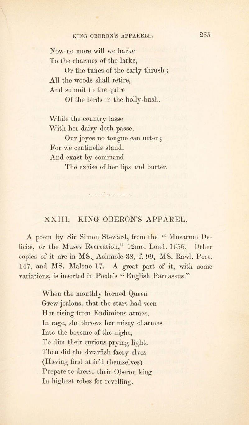 Now no more will we harke To the charmes of the larke, Or the tunes of the early thrush ; All the woods shall retire, And submit to the quire Of the birds in the holly-bush. While the country lasse With her dairy doth passe, Our joyes no tongue can utter ; For we centinells stand, And exact by command The excise of her lips and butter. XXIII. KINO OBERON’S APPAREL. A poem by Sir Simon Steward, from the u Musarum De~ licise, or the Muses Recreation,” 12mo. Lond. 1656. Other copies of it are in MSV Ashmole 38, f. 99, MS. Rawl. Poet. 147, and MS. Malone 17. A great part of it, with some variations, is inserted in Poole’s “ English Parnassus.” When the monthly horned Queen Grew jealous, that the stars had seen Her rising from Endimions armes, In rage, she throws her misty charmes Into the bosome of the night. To dim their curious prying light. Then did the dwarfish faery elves (Having first attir’d themselves) Prepare to dresse their O.beron king In highest robes for revelling.