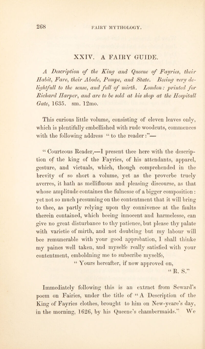 XXIV. A FAIRY GUIDE. A Description of the King and Queene of Fayries, their Habit, Fare, their Abode> Pompe, and State. Beeing very de- lightfull to the sense, and full of mirth. London: printed for Bichard Harper, and are to be sold at his shop at the Hospitall Gate, 1635. sm. 12mo. This curious little volume, consisting of eleven leaves only, which is plentifully embellished with rude woodcuts, commences with the following address 44 to the reader— 44 Courteous Reader,—I present thee here with the descrip- tion of the king of the Fayries, of his attendants, apparel, gesture, and victuals, which, though comprehended in the brevity of so short a volume, yet as the proverbe truely averres, it hath as mellifluous and pleasing discourse, as that whose amplitude containes the fulnesse of a bigger composition : yet not so much presuming on the contentment that it will bring to thee, as partly relying upon thy connivence at the faults therein contained, which beeing innocent and harmelesse, can give no great disturbance to thy patience, but please thy palate with varietie of mirth, and not doubting but my labour will bee remunerable with your good approbation, I shall thinke my paines well taken, and myselfe really satisfied with your contentment, emboldning me to subscribe myselfe, 44 Yours hereafter, if now approved on, 44 R. S” Immediately following this is an extract from Seward's poem on Fairies, under the title of 44 A Description of the King of Fayries clothes, brought to him on New-yeare's day, in the morning, 1626, by his Queene's chambermaids. AV e