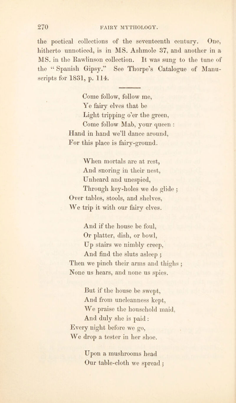 the poetical collections of the seventeenth century. One, hitherto unnoticed, is in MS. Ashmole 37, and another in a MS. in the Rawlinson collection. It was sung to the tune of the u Spanish Gipsy.” See Thorpe’s Catalogue of Manu- scripts for 1831, p. 114. Come follow, follow me, Ye fairy elves that be Light tripping o’er the green, Come follow Mab, your queen : Hand in hand we’ll dance around, For this place is fairy-ground. When mortals are at rest, And snoring in their nest, Unheard and unespied, Through key-holes we do glide ; Over tables, stools, and shelves, We trip it with our fairy elves. And if the house be foul, Or platter, dish, or bowl, Up stairs we nimbly creep, And find the sluts asleep ; Then we pinch their arms and thighs ; None us hears, and none us spies. But if the house be swept, And from uncleanness kept, We praise the household maid, And duly she is paid: Every night before we go, We drop a tester in her shoe. Upon a mushrooms head Our table-cloth we spread ;