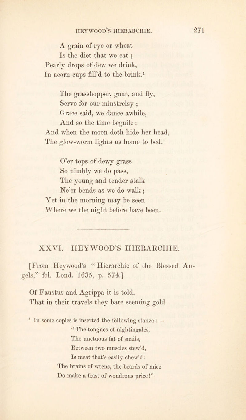 A grain of rye or wheat Is the diet that we eat; Pearly drops of dew we drink, In acorn cups fill’d to the brink.1 The grasshopper, gnat, and fly, Serve for our minstrelsy ; Grace said, we dance awhile, And so the time beguile : And when the moon doth hide her head, The glow-worm lights us home to bed. O’er tops of dewy grass So nimbly we do pass, The young and tender stalk Ne’er bends as we do walk ; Yet in the morning may be seen Where we the night before have been. XXVI. HEYWOOD’S HIERARCHIE. [From Heywood’s “Hierarchie of the Blessed An- gels,” fol. Lond. 1635, p. 574.] Of Faustus and Agrippa it is told, That in their travels they bare seeming gold 1 In some copies is inserted the following stanza : — “ The tongues of nightingales, The unctuous fat of snails, Between two muscles stew’d, Is meat that’s easily chew’d : The brains of wrens, the beards of mice Do make a feast of wondrous price!”