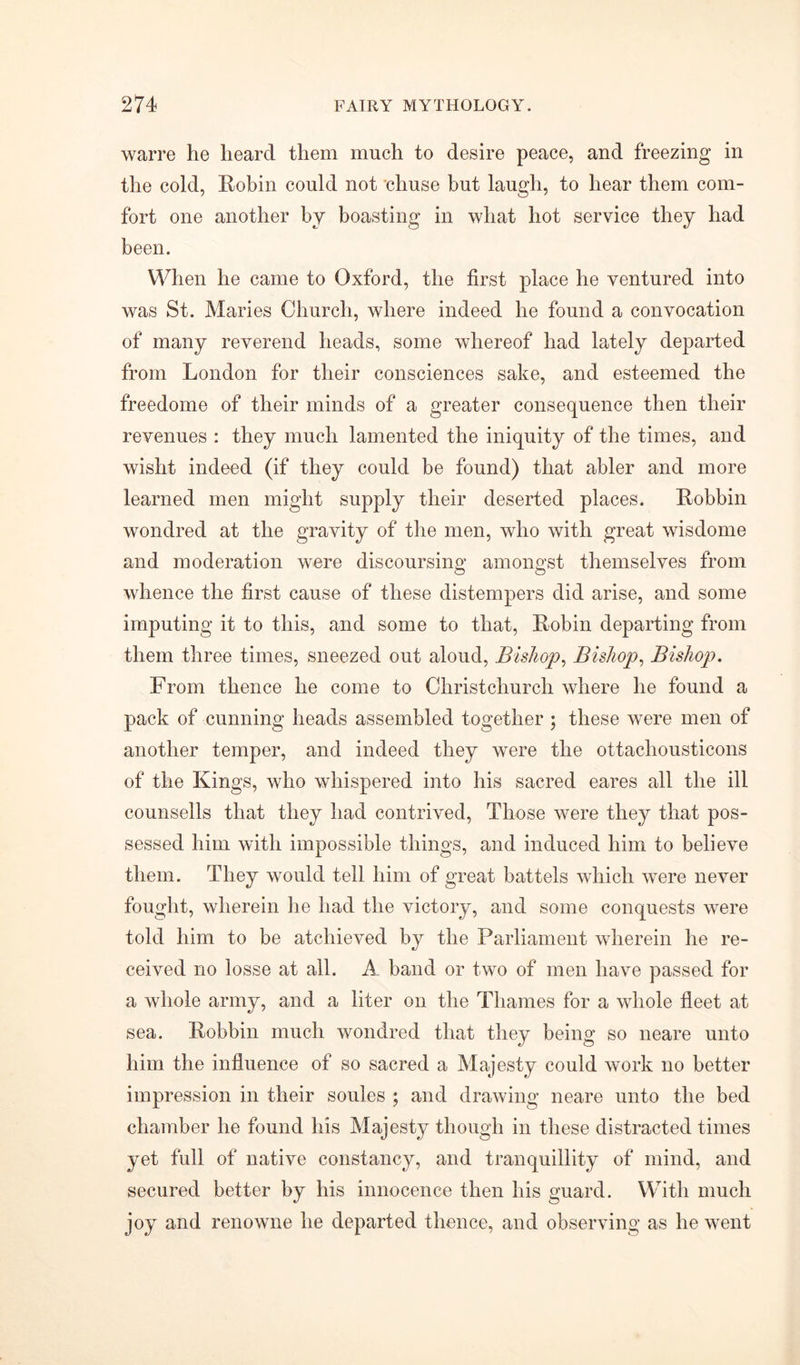 warre he heard them much to desire peace, and freezing in the cold, Robin could not chuse but laugh, to hear them com- fort one another by boasting in what hot service they had been. When he came to Oxford, the first place he ventured into was St. Maries Church, where indeed he found a convocation of many reverend heads, some whereof had lately departed from London for their consciences sake, and esteemed the freedome of their minds of a greater consequence then their revenues : they much lamented the iniquity of the times, and wislit indeed (if they could be found) that abler and more learned men might supply their deserted places. Robbin wondred at the gravity of the men, who with great wisdome and moderation were discoursing amongst themselves from whence the first cause of these distempers did arise, and some imputing it to this, and some to that, Robin departing from them three times, sneezed out aloud, Bishop, Bishop, Bishop. From thence he come to Christchurch where he found a pack of cunning heads assembled together ; these were men of another temper, and indeed they were the ottacliousticons of the Kings, who whispered into his sacred eares all the ill counsells that they had contrived, Those were they that pos- sessed him with impossible things, and induced him to believe them. They would tell him of great battels which were never fought, wherein he had the victory, and some conquests were told him to be atchieved by the Parliament wherein he re- ceived no losse at all. A band or two of men have passed for a whole army, and a liter on the Thames for a whole fleet at sea. Robbin much wondred that they being so neare unto him the influence of so sacred a Majesty could work no better impression in their soules ; and drawing neare unto the bed chamber he found his Majesty though in these distracted times yet full of native constancy, and tranquillity of mind, and secured better by his innocence then his guard. With much joy and renowne he departed thence, and observing as he went