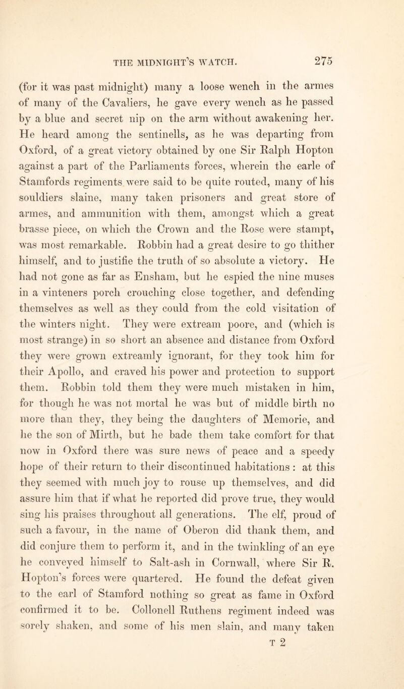 (for it was past midnight) many a loose wench in the armes of many of the Cavaliers, he gave every wench as he passed by a blue and secret nip on the arm without awakening her. He heard among the sentinells, as he was departing from Oxford, of a great victory obtained by one Sir Ralph Hopton against a part of the Parliaments forces, wherein the earle of Stamfords regiments were said to be quite routed, many of his souldiers slaine, many taken prisoners and great store of armes, and ammunition with them, amongst which a great brasse piece, on which the Crown and the Rose were stampt, was most remarkable. Robbin had a great desire to go thither himself, and to justifie the truth of so absolute a victory. He had not gone as far as Ensham, but he espied the nine muses in a vinteners porch crouching close together, and defending themselves as well as they could from the cold visitation of the winters night. They were extream poore, and (which is most strange) in so short an absence and distance from Oxford they were grown extreamly ignorant, for they took him for their Apollo, and craved his power and protection to support them. Robbin told them they were much mistaken in him, for though he was not mortal he was but of middle birth no o more than they, they being the daughters of Memorie, and he the son of Mirth, but he bade them take comfort for that now in Oxford there was sure news of peace and a speedy hope of their return to their discontinued habitations : at this they seemed with much joy to rouse up themselves, and did assure him that if what he reported did prove true, they would sing his praises throughout all generations. The elf, proud of such a favour, in the name of Oberon did thank them, and did conjure them to perform it, and in the twinkling of an eye he conveyed himself to Salt-ash in Cornwall, where Sir R. Hopton's forces were quartered. He found the defeat given to the earl of Stamford nothing so great as fame in Oxford confirmed it to be. Oollonell Ruthens regiment indeed was sorely shaken, and some of his men slain, and many taken T 2