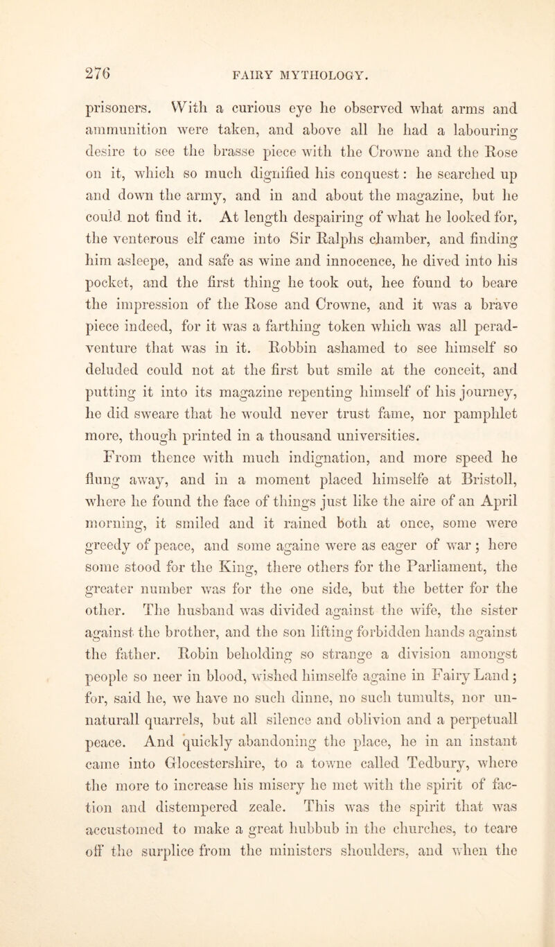 prisoners. With a curious eye lie observed what arms and ammunition were taken, and above all he had a labouring: desire to see the brasse piece Avith the Crowne and the Rose on it, which so much dignified his conquest: he searched up and down the army, and in and about the magazine, but he could not find it. At length despairing of what he looked for, the venterous elf came into Sir Ralphs chamber, and finding him asleepe, and safe as wine and innocence, he dived into his pocket, and the first thing he took out, hee found to beare the impression of the Rose and CroAvne, and it Avas a brave piece indeed, for it Avas a farthing token which was all perad- venture that was in it. Robbin ashamed to see himself so deluded could not at the first but smile at the conceit, and putting it into its magazine repenting himself of his journey, he did SAveare that he would never trust fame, nor pamphlet more, though printed in a thousand universities. From thence Avith much indignation, and more speed he flung away, and in a moment placed liimselfe at Bristoll, where he found the face of things just like the aire of an April morning, it smiled and it rained both at once, some were greedy of peace, and some againe were as eager of AATar ; here some stood for the King, there others for the Parliament, the greater number was for the one side, but the better for the other. The husband Avas divided against the Avife, the sister against the brother, and the son lifting; forbidden hands against the father. Robin beholding so strange a division amongst people so neer in blood, Avished liimselfe againe in Fairy Land; for, said he, Ave have no such dinne, no such tumults, nor un- naturall quarrels, but all silence and oblivion and a perpetuall peace. And quickly abandoning the place, he in an instant came into Grlocestershire, to a towne called Tedbury, where the more to increase his misery he met Avith the spirit of fac- tion and distempered zeale. This Avas the spirit that Avas accustomed to make a great hubbub in the churches, to teare off the surplice from the ministers shoulders, and Avhen the