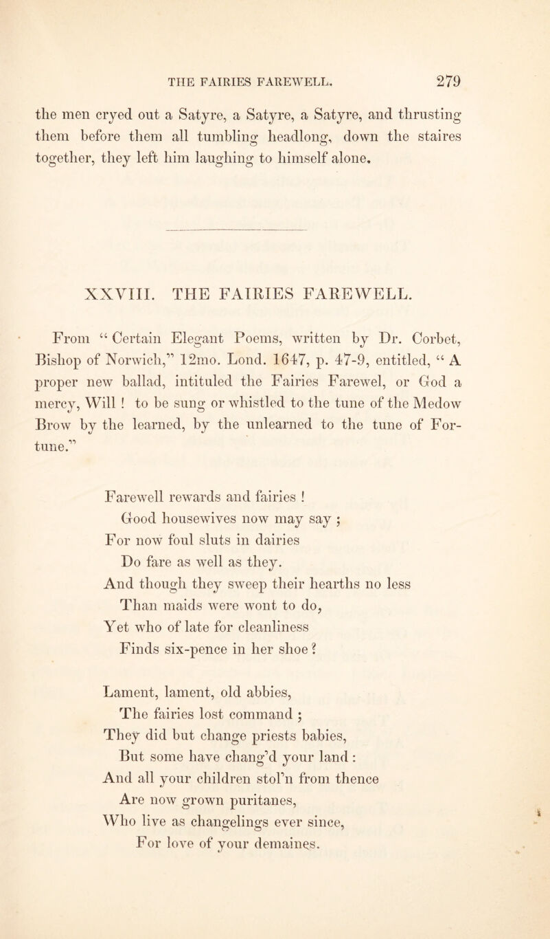 the men cryed out a Satyre, a Satyre, a Satyre, and thrusting them before them all tumbling headlong, down the staires together, they left him laughing to himself alone. XXVIII. THE FAIRIES FAREWELL. From “ Certain Elegant Poems, written by Dr. Corbet, Bishop of Norwich,” 12mo. Lond. 1647, p. 47-9, entitled, u A proper new ballad, intituled the Fairies Farewel, or God a mercy, Will ! to be sung or whistled to the tune of the Medow Brow by the learned, by the unlearned to the tune of For- tune.” Farewell rewards and fairies ! Good housewives now may say ; For now foul sluts in dairies Do fare as well as they. And though they sweep their hearths no less Than maids were wont to do, Yet who of late for cleanliness Finds six-pence in her shoe? Lament, lament, old abbies, The fairies lost command ; They did but change priests babies, But some have chang'd your land: And all your children stol'n from thence Are now grown puritanes, Who live as changelings ever since, For love of your demaines.