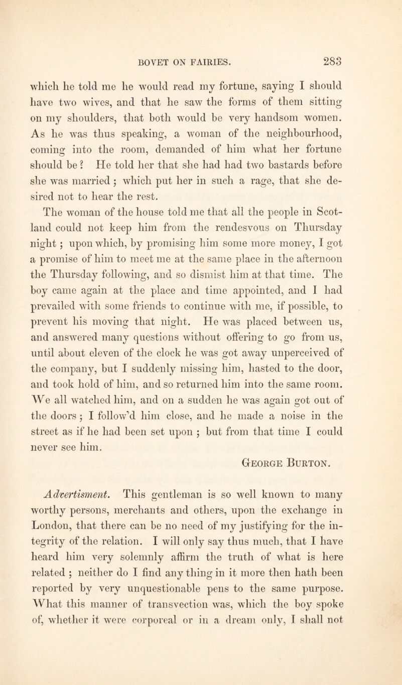 which he told me he would read my fortune, saying I should have two wives, and that he saw the forms of them sitting on my shoulders, that both would be very liandsom women. As he was thus speaking, a woman of the neighbourhood, coming into the room, demanded of him what her fortune should be \ He told her that she had had two bastards before she was married ; which put her in such a rage, that she de- sired not to hear the rest. The woman of the house told me that all the people in Scot- land could not keep him from the rendesvous on Thursday night ; upon which, by promising him some more money, I got a promise of him to meet me at the same place in the afternoon the Thursday following, and so dismist him at that time. The boy came again at the place and time appointed, and I had prevailed with some friends to continue with me, if possible, to prevent his moving that night. He was placed between us, and answered many questions without offering to go from us, until about eleven of the clock he was got away unperceived of the company, hut I suddenly missing him, hasted to the door, and took hold of him, and so returned him into the same room. We all watched him, and on a sudden he was again got out of the doors ; I follow’d him close, and he made a noise in the street as if he had been set upon ; hut from that time I could never see him. George Burton. Advertisment. This gentleman is so well known to many worthy persons, merchants and others, upon the exchange in London, that there can be no need of my justifying for the in- tegrity of the relation. I will only say thus much, that I have heard him very solemnly affirm the truth of what is here related ; neither do I find any thing in it more then hath been reported by very unquestionable pens to the same purpose. What this manner of transvection was, which the boy spoke of, whether it were corporeal or in a dream only, I shall not