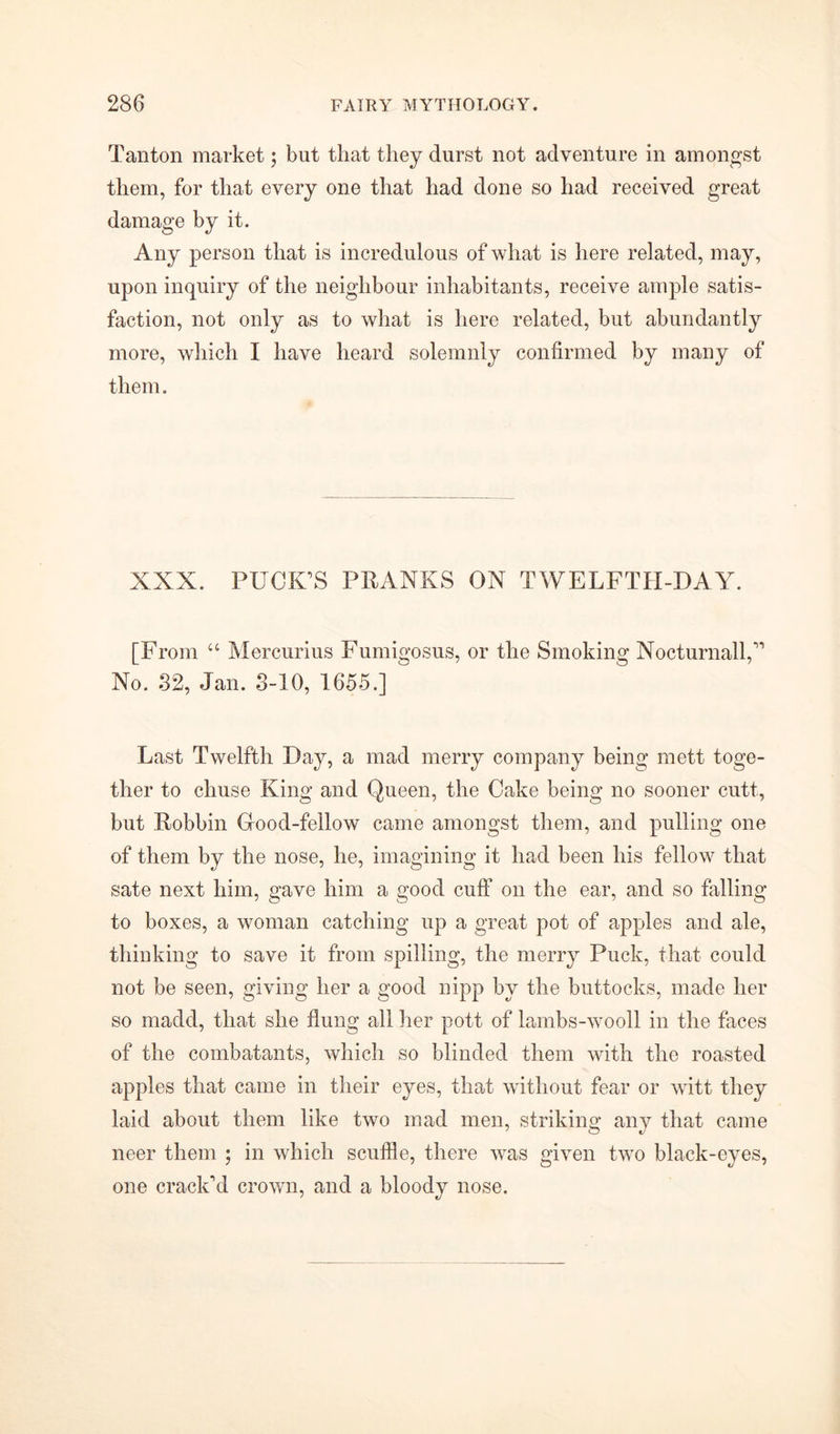 Tan ton market; but that they durst not adventure in amongst them, for that every one that had done so had received great damage by it. Any person that is incredulous of what is here related, may, upon inquiry of the neighbour inhabitants, receive ample satis- faction, not only as to what is here related, but abundantly more, which I have heard solemnly confirmed by many of them. XXX. PUCK’S PRANKS ON TWELFTH-DAY. [From “ Mercurius Fumigosus, or the Smoking Nocturnall,” No. S2, Jan. 3-10, 1655.] Last Twelfth Day, a mad merry company being mett toge- ther to chuse King and Queen, the Cake being no sooner cutt, but Robbin Grood-fellow came amongst them, and pulling one of them by the nose, he, imagining it had been his fellow that sate next him, gave him a good cuff on the ear, and so falling to boxes, a woman catching up a great pot of apples and ale, thinking to save it from spilling, the merry Puck, that could not be seen, giving her a good nipp by the buttocks, made her so madd, that she flung all her pott of lambs-wooll in the faces of the combatants, which so blinded them with the roasted apples that came in their eyes, that without fear or witt they laid about them like two mad men, striking any that came neer them ; in which scuffle, there was given two black-eyes, one crack’d crown, and a bloody nose.