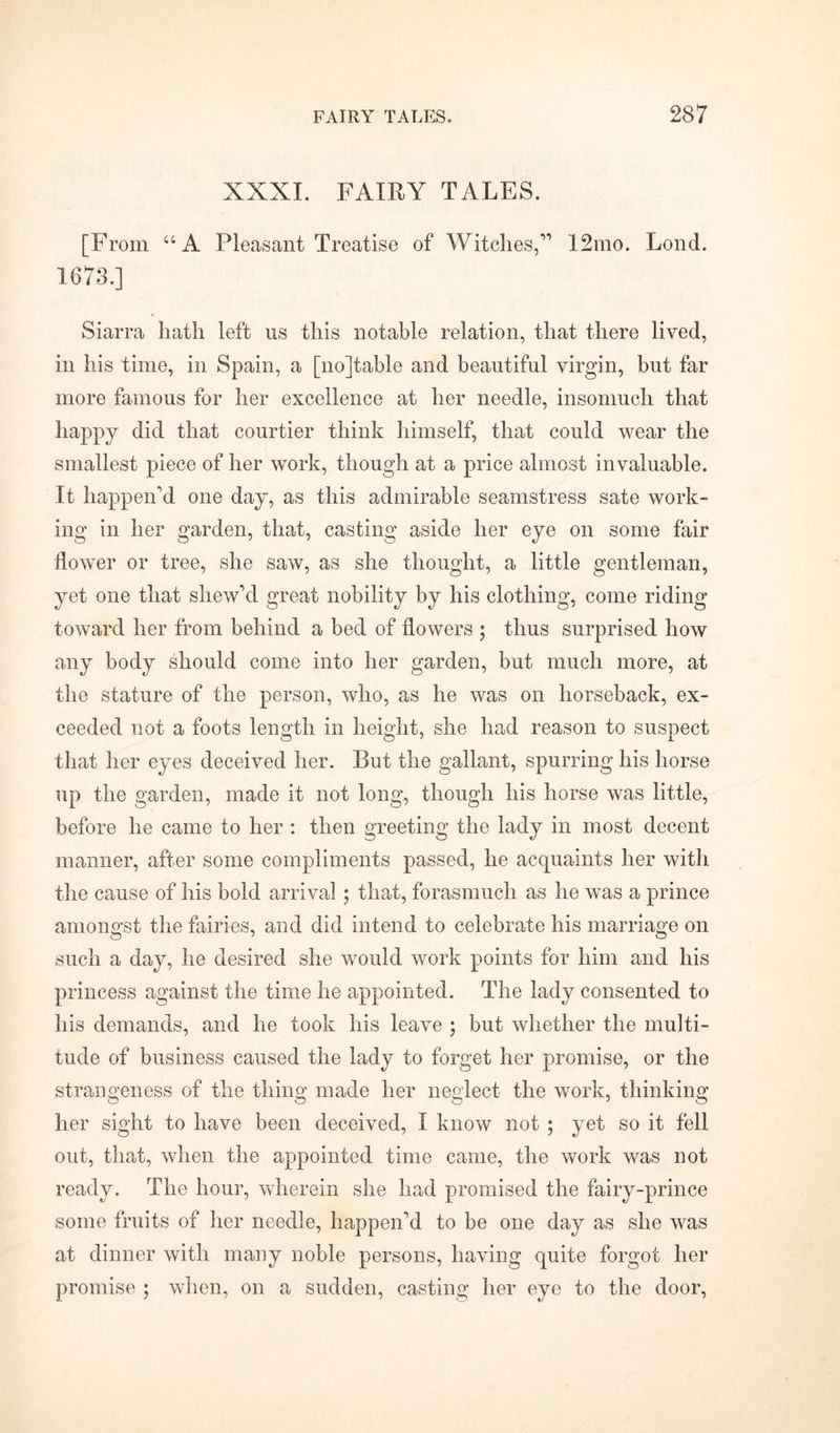 XXXI. FAIRY TALES. [From “A Pleasant Treatise of Witches,1,1 12mo. Lond. 1673.] Siarra hath left us this notable relation, that there lived, in his time, in Spain, a [no]table and beautiful virgin, but far more famous for her excellence at her needle, insomuch that happy did that courtier think himself, that could wear the smallest piece of her work, though at a price almost invaluable. It happen'd one day, as this admirable seamstress sate work- ing in her garden, that, casting aside her eye on some fair flower or tree, she saw, as she thought, a little gentleman, yet one that shew'cl great nobility by his clothing, come riding toward her from behind a bed of flowers ; thus surprised how any body should come into her garden, but much more, at the stature of the person, who, as he was on horseback, ex- ceeded not a foots length in height, she had reason to suspect that her eyes deceived her. But the gallant, spurring his horse up the garden, made it not long, though his horse was little, before he came to her : then greeting the lady in most decent manner, after some compliments passed, he acquaints her with the cause of his bold arrival; that, forasmuch as he was a prince amongst the fairies, and did intend to celebrate his marriage on such a day, he desired she would work points for him and his princess against the time he appointed. The lady consented to his demands, and he took his leave ; but whether the multi- tude of business caused the lady to forget her promise, or the strangeness of the thing made her neglect the work, thinking her sight to have been deceived, I know not ; yet so it fell out, that, when the appointed time came, the work was not ready. The hour, wherein she had promised the fairy-prince some fruits of her needle, happen'd to be one day as she was at dinner with many noble persons, having quite forgot her promise ; when, on a sudden, casting her eye to the door,