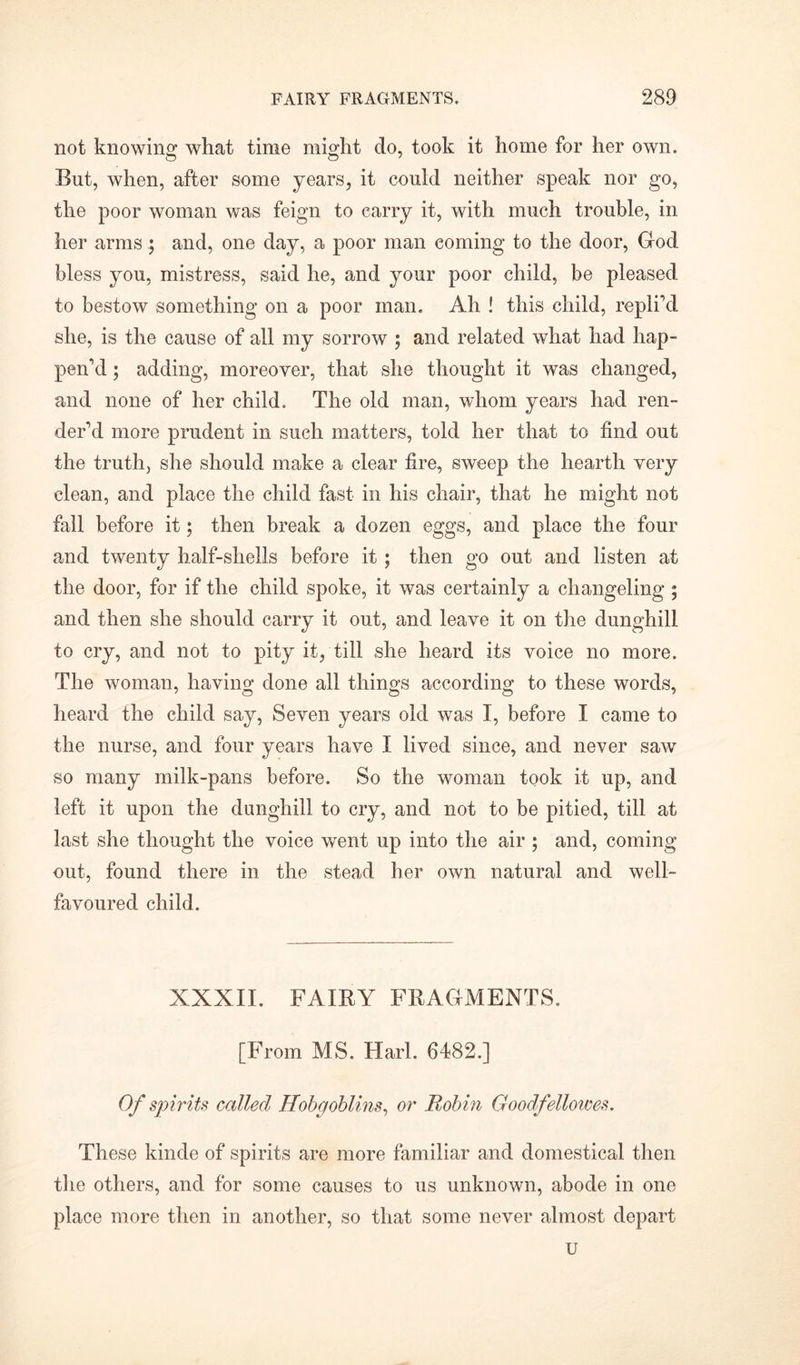 not knowing what time might do, took it home for her own. But, when, after some years, it could neither speak nor go, the poor woman was feign to carry it, with much trouble, in her armsand, one day, a poor man coming to the door, God bless you, mistress, said he, and your poor child, be pleased to bestow something on a poor man. Ah ! this child, replied she, is the cause of all my sorrow ; and related what had hap- pen'd ; adding, moreover, that she thought it was changed, and none of her child. The old man, whom years had ren- der'd more prudent in such matters, told her that to find out the truth, she should make a clear fire, sweep the hearth very clean, and place the child fast in his chair, that he might not fall before it; then break a dozen eggs, and place the four and twenty half-shells before it; then go out and listen at the door, for if the child spoke, it was certainly a changeling ; and then she should carry it out, and leave it on the dunghill to cry, and not to pity it, till she heard its voice no more. The woman, having done all things according to these words, heard the child say, Seven years old was I, before I came to the nurse, and four years have I lived since, and never saw so many milk-pans before. So the woman took it up, and left it upon the dunghill to cry, and not to be pitied, till at last she thought the voice went up into the air ; and, coming out, found there in the stead her own natural and well- favoured child. XXXII. FAIRY FRAGMENTS. [From MS. Harl. 6482.] Of spirits called Hobgoblins, or Robin Goodfellowes. These kinde of spirits are more familiar and domestical then the others, and for some causes to us unknown, abode in one place more then in another, so that some never almost depart u