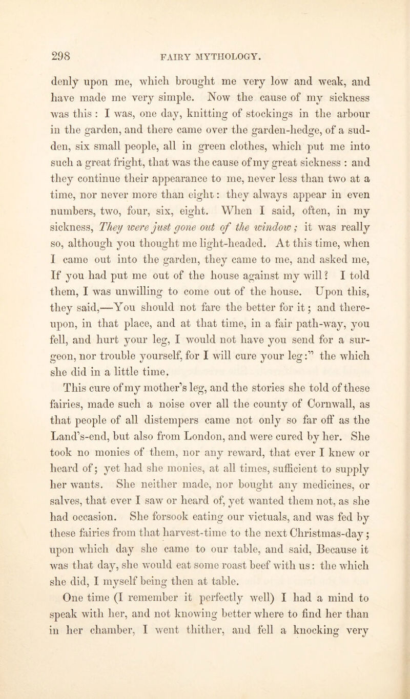 denly upon me, which brought me very low and weak, and have made me very simple. Now the cause of my sickness was this : I was, one day, knitting of stockings in the arbour in the garden, and there came over the garden-hedge, of a sud- den, six small people, all in green clothes, which put me into such a great fright, that was the cause of my great sickness : and they continue their appearance to me, never less than two at a time, nor never more than eight: they always appear in even numbers, two, four, six, eight. When I said, often, in my sickness, They were just gone out of the window; it was really so, although you thought me light-headed. At this time, when I came out into the garden, they came to me, and asked me, If you had put me out of the house against my will \ I told them, I was unwilling to come out of the house. Upon this, they said,-—-You should not fare the better for it; and there- upon, in that place, and at that time, in a fair path-way, you fell, and hurt your leg, I would not have you send for a sur- geon, nor trouble yourself, for I will cure your leg A the which she did in a little time. This cure of my mother’s leg, and the stories she told of these fairies, made such a noise over all the county of Cornwall, as that people of all distempers came not only so far off as the Land’s-end, but also from London, and were cured by her. She took no monies of them, nor any reward, that ever I knew or heard of; yet had she monies, at all times, sufficient to supply her wants. She neither made, nor bought any medicines, or salves, that ever I saw or heard of, yet wanted them not, as she had occasion. She forsook eating our victuals, and was fed by these fairies from that harvest-time to the next Christmas-day; upon which day she came to our table, and said, Because it was that day, she would eat some roast beef with us: the which she did, I myself being then at table. One time (I remember it perfectly well) I had a mind to speak with her, and not knowing better where to find her than in her chamber, I went thither, and fell a knocking very