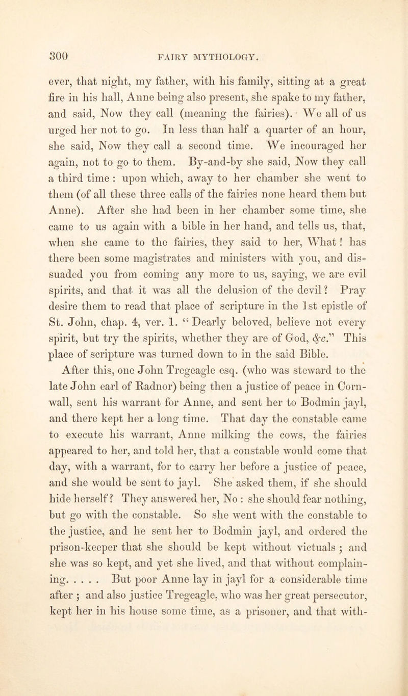 ever, that night, my father, with his family, sitting at a great fire in his hall, Anne being also present, she spake to my father, and said, Now they call (meaning the fairies). We all of us urged her not to go. In less than half a quarter of an hour, she said, Now they call a second time. We incouraged her again, not to go to them. By-and-by she said, Now they call a third time : upon which, away to her chamber she went to them (of all these three calls of the fairies none heard them but Anne). After she had been in her chamber some time, she came to us again with a bible in her hand, and tells us, that, when she came to the fairies, they said to her, What! has there been some magistrates and ministers with you, and dis- suaded you from coming any more to us, saying, we are evil spirits, and that it was all the delusion of the devil ? Pray desire them to read that place of scripture in the 1 st epistle of St. John, chap. 4, ver. 1. “Dearly beloved, believe not every spirit, but try the spirits, whether they are of God, fyc” This place of scripture was turned down to in the said Bible. After this, one John Tregeagle esq. (who was steward to the late John earl of Radnor) being then a justice of peace in Corn- wall, sent his warrant for Anne, and sent her to Bodmin jayl, and there kept her a long time. That day the constable came to execute his warrant, Anne milking the cows, the fairies appeared to her, and told her, that a constable would come that day, with a warrant, for to carry her before a justice of peace, and she would be sent to jayl. She asked them, if she should hide herself? They answered her, No : she should fear nothing, but go with the constable. So she went with the constable to the justice, and he sent her to Bodmin jayl, and ordered the prison-keeper that she should be kept without victuals ; and she was so kept, and yet she lived, and that without complain- ing But poor Anne lay in jayl for a considerable time after ; and also justice Tregeagle, who was her great persecutor, kept her in his house some time, as a prisoner, and that with-