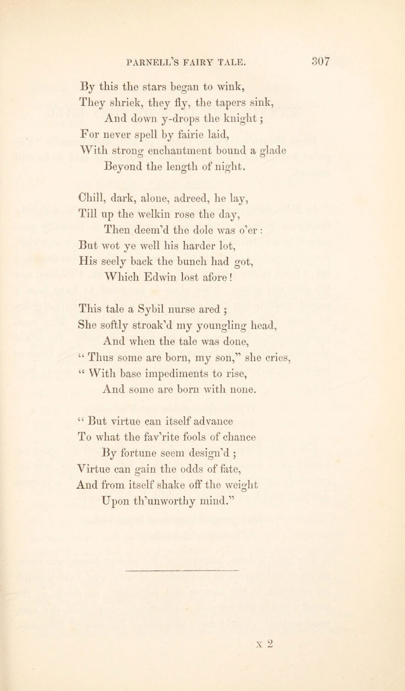 By this the stars began to wink, They shriek, they fly, the tapers sink, And down y-drops the knight ; For never spell by fairie laid, With strong enchantment bound a glade Beyond the length of night. Chill, dark, alone, adreed, he lay, Till up the welkin rose the day, Then deem'd the dole was o'er: But wot ye well his harder lot, His seely back the bunch had got, Which Edwin lost afore ! This tale a Sybil nurse ared ; She softly stroak’d my youngling head, And when the tale was done, “ Thus some are born, my son, she cries, “ With base impediments to rise, And some are born with none. “ But virtue can itself advance To what the fav'rite fools of chance By fortune seem design'd ; Virtue can gain the odds of fate, And from itself shake oft* the weight Upon th'unworthy mind. Y 9