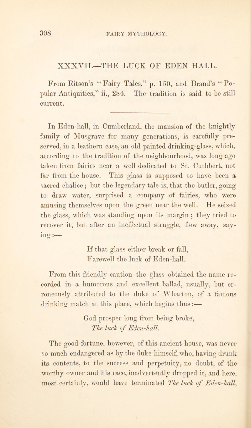 XXXVII.—THE LUCK OF EDEN HALL. From Ritson’s “Fairy Tales, p. 150, and Brand's “Po- pular Antiquities, ii., 284. The tradition is said to be still current. In Eden-hall, in Cumberland, the mansion of the knightly family of Musgrave for many generations, is carefully pre- served, in a leathern case, an old painted drinking-glass, which, according to the tradition of the neighbourhood, was long ago taken from fairies near a well dedicated to St. Cuthbert, not far from the house. This glass is supposed to have been a sacred chalice; but the legendary tale is, that the butler, going to draw water, surprised a company of fairies, who were amusing themselves upon the green near the well. He seized the glass, which was standing upon its margin ; they tried to recover it, but after an ineffectual struggle, flew away, say- ing If that glass either break or fall, Farewell the luck of Eden-hall. From this friendly caution the glass obtained the name re- corded in a humorous and excellent ballad, usually, but er- roneously attributed to the duke of Wharton, of a famous drinking match at this place, which begins thus :— God prosper long from being broke, The Inch of Eden-liall. The good-fortune, however, of this ancient house, was never so much endangered as by the duke himself, who, having drunk its contents, to the success and perpetuity, no doubt, of the worthy owner and his race, inadvertently dropped it, and here, most certainly, would have terminated The Inch of Eden-hall,