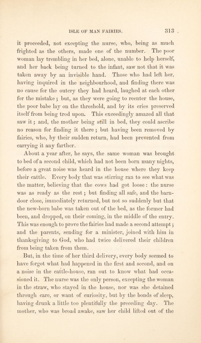 it proceeded, not excepting the nurse, who, being as much frighted as the others, made one of the number. The poor woman lay trembling in her bed, alone, unable to help herself, and her back being turned to the infant, saw not that it wTas taken away by an invisible hand. Those who had left her, having inquired in the neighbourhood, and finding there was no cause for the outcry they had heard, laughed at each other for the mistake ; but, as they were going to reenter the house, the poor babe lay on the threshold, and by its cries preserved itself from being trod upon. This exceedingly amazed all that saw it; and, the mother being still in bed, they could ascribe no reason for finding it there ; but having been removed by fairies, who, by their sudden return, had been prevented from carrying it any farther. About a year after, he says, the same woman was brought to bed of a second child, which had not been born many nights, before a great noise was heard in the house where they keep their cattle. Every body that was stirring ran to see what was the matter, believing that the cows had got loose : the nurse was as ready as the rest ; but finding all safe, and the barn- door close, immediately returned, but not so suddenly but that the new-born babe was taken out of the bed, as the former had been, and dropped, on their coming, in the middle of the entry. This was enough to prove the fairies had made a second attempt $ and the parents, sending for a minister, joined with him in thanksgiving to God, who had twice delivered their children from being taken from them. But, in the time of her third delivery, every body seemed to have forgot what had happened in the first and second, and on a noise in the cattle-house, ran out to know what had occa- sioned it. The nurse was the only person, excepting the woman in the straw, who stayed in the house, nor was she detained through care, or want of curiosity, but by the bonds of sleep, having drunk a little too plentifully the preceding day. The mother, who was broad awake, saw her child lifted out of the
