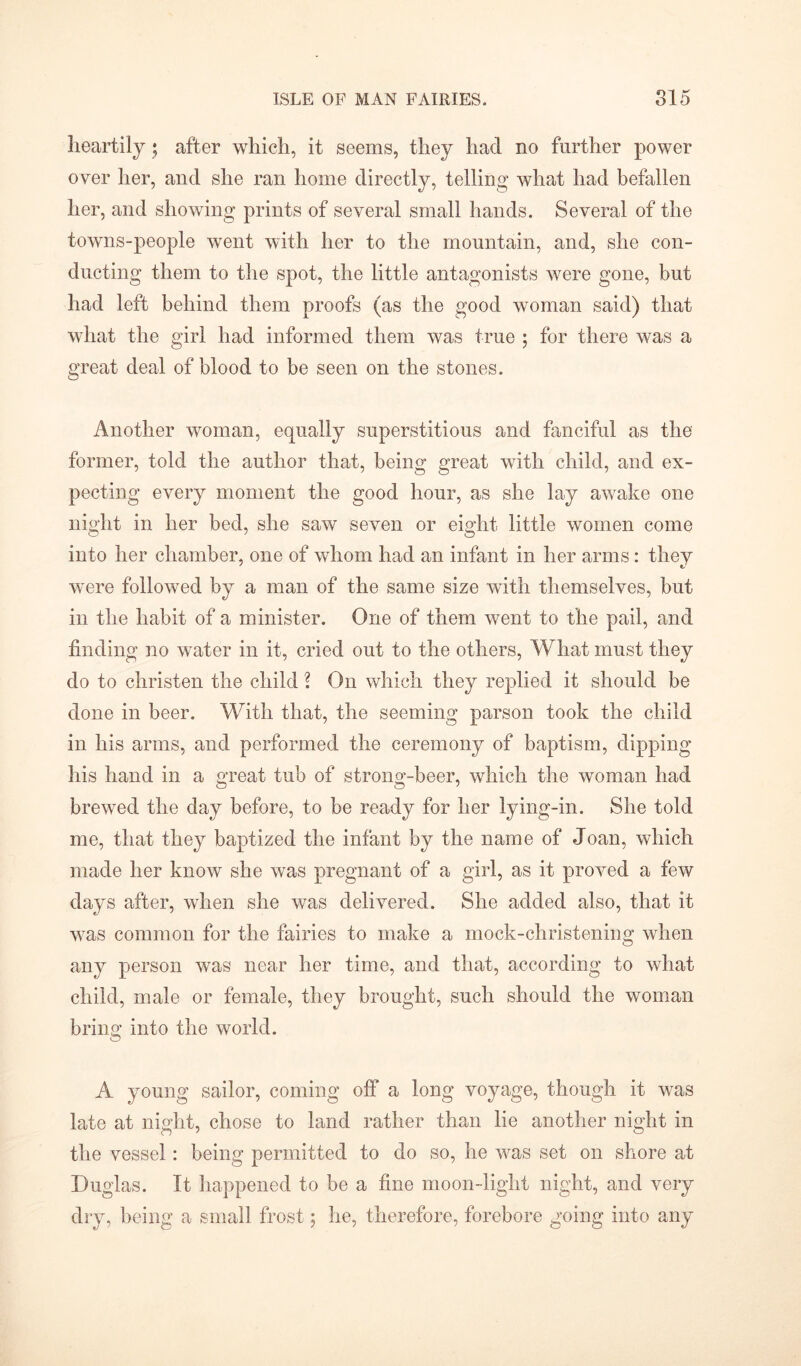 heartily ; after which, it seems, they had no further power over her, and she ran home directly, telling what had befallen her, and showing prints of several small hands. Several of the towns-people went with her to the mountain, and, she con- ducting them to the spot, the little antagonists were gone, but had left behind them proofs (as the good woman said) that what the girl had informed them was true ; for there was a great deal of blood to be seen on the stones. Another woman, equally superstitious and fanciful as the former, told the author that, being great with child, and ex- pecting every moment the good hour, as she lay awake one night in her bed, she saw seven or eight little women come into her chamber, one of whom had an infant in her arms: they were followed by a man of the same size with themselves, but in the habit of a minister. One of them went to the pail, and finding no water in it, cried out to the others, What must they do to christen the child ? On which they replied it should be done in beer. With that, the seeming parson took the child in his arms, and performed the ceremony of baptism, dipping his hand in a great tub of strong-beer, which the woman had brewed the day before, to be ready for her lying-in. She told me, that they baptized the infant by the name of Joan, which made her know she was pregnant of a girl, as it proved a few days after, when she was delivered. She added also, that it was common for the fairies to make a mock-christening when any person was near her time, and that, according to what child, male or female, they brought, such should the woman bring into the world. A young sailor, coming off a long voyage, though it was late at night, chose to land rather than lie another night in the vessel: being permitted to do so, he was set on shore at Duglas. It happened to be a fine moon-light night, and very dry, being a small frost 5 he, therefore, forebore going into any