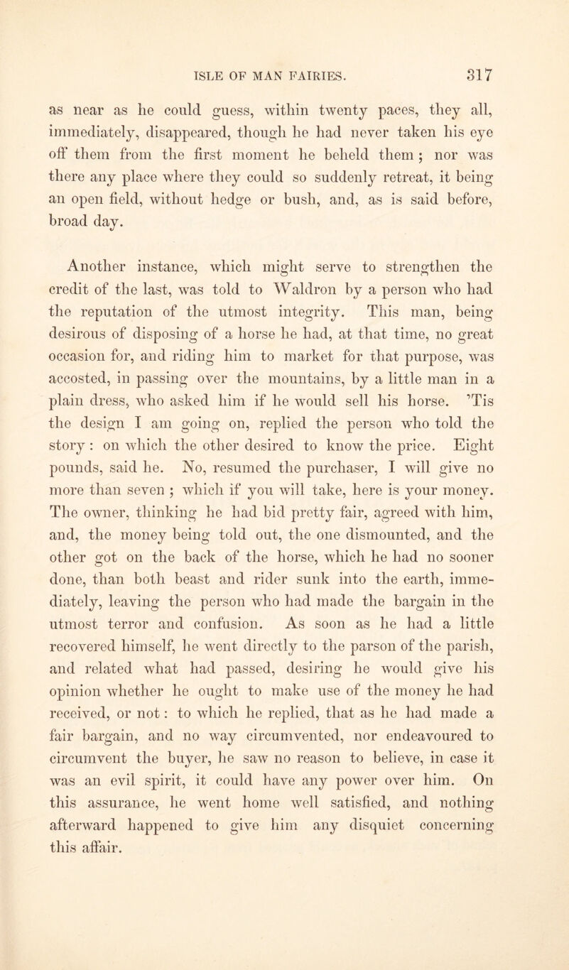 as near as he could guess, within twenty paces, they all, immediately, disappeared, though he had never taken his eye off them from the first moment he beheld them ; nor was there any place where they could so suddenly retreat, it being an open field, without hedge or bush, and, as is said before, broad day. Another instance, which might serve to strengthen the credit of the last, was told to Waldron by a person who had the reputation of the utmost integrity. This man, being desirous of disposing of a horse he had, at that time, no great occasion for, and riding him to market for that purpose, was accosted, in passing over the mountains, by a little man in a plain dress, who asked him if he would sell his horse. ’Tis the design I am going on, replied the person who told the story : on which the other desired to know the price. Eight pounds, said he. No, resumed the purchaser, I will give no more than seven ; which if you will take, here is your money. The owner, thinking he had bid pretty fair, agreed with him, and, the money being told out, the one dismounted, and the other got on the back of the horse, which he had no sooner done, than both beast and rider sunk into the earth, imme- diately, leaving the person who had made the bargain in the utmost terror and confusion. As soon as he had a little recovered himself, he went directly to the parson of the parish, and related what had passed, desiring he would give his opinion whether he ought to make use of the money he had received, or not: to which he replied, that as he had made a fair bargain, and no way circumvented, nor endeavoured to circumvent the buyer, he saw no reason to believe, in case it was an evil spirit, it could have any power over him. On this assurance, he went home well satisfied, and nothing afterward happened to give him any disquiet concerning this affair.