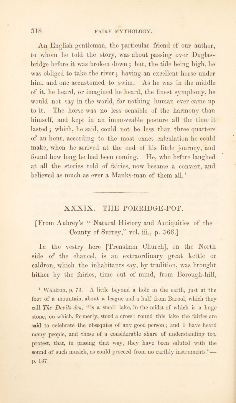 An English gentleman, the particular friend of our author* to whom he told the story, was about passing over Duglas- bridge before it was broken down ; but, the tide being high, he was obliged to take the river $ having an excellent horse under him, and one accustomed to swim. As he was in the middle of it, lie heard, or imagined he heard, the finest symphony, he would not say in the world, for nothing human ever came up to it. The horse was no less sensible of the harmony than himself, and kept in an immoveable posture all the time it lasted; which, he said, could not be less than three quarters of an hour, according to the most exact calculation he could make, when he arrived at the end of his little journey, and found how long he had been coming. He, who before laughed at all the stories told of fairies, now became a convert, and believed as much as ever a Manks-man of them all.1 XXXIX. THE PORRIDGE-POT. [From Aubrey’s 44 Natural History and Antiquities of the County of Surrey,” vol. iii., p. 366.] In the vestry here [Trensham Church], on the North side of the chancel, is an extraordinary great kettle or caldron, which the inhabitants say, by tradition, was brought hither by the fairies, time out of mind, from Borough-hill, 1 Waldron, p. 73. A little beyond a hole in the earth, just at the foot of a mountain, about a league and a half from Barool, which they call The Devils den, “ is a small lake, in the midst of which is a huge stone, on which, formerly, stood a cross: round this lake the fairies are said to celebrate the obsequies of any good person; and I have heard many people, and those of a considerable share of understanding too, protest, that, in passing that way, they have been saluted with the sound of such musick, as could proceed from no earthly instruments.”— p. 137.