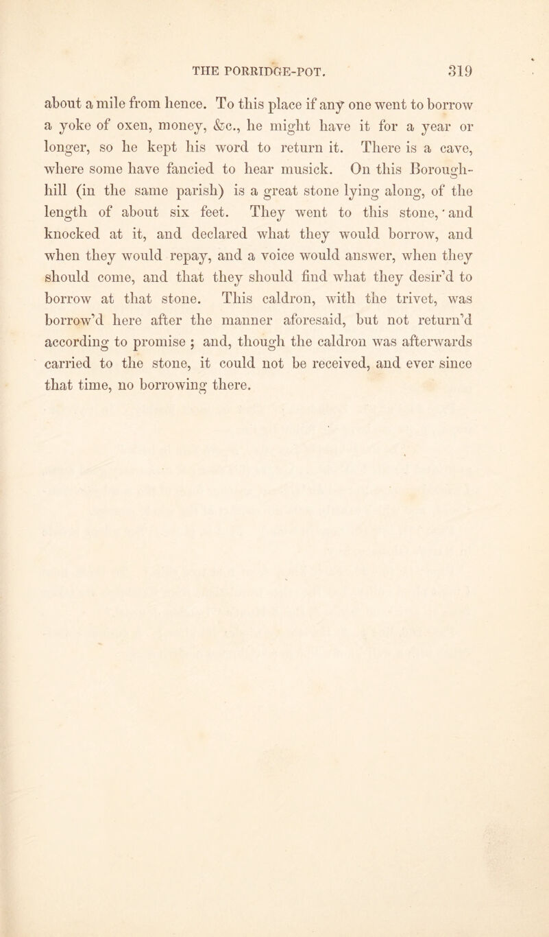 about a mile from lienee. To this place if any one went to borrow a yoke of oxen, money, &c., lie might have it for a year or longer, so he kept his word to return it. There is a cave, where some have fancied to hear musick. On this Borough- o hill (in the same parish) is a great stone lying along, of the length of about six feet. They went to this stone,' and knocked at it, and declared what they would borrow, and when they would repay, and a voice would answer, when they should come, and that they should find what they desir’d to borrow at that stone. This caldron, with the trivet, was borrow’d here after the manner aforesaid, but not return’d according to promise ; and, though the caldron was afterwards carried to the stone, it could not be received, and ever since that time, no borrowing there.