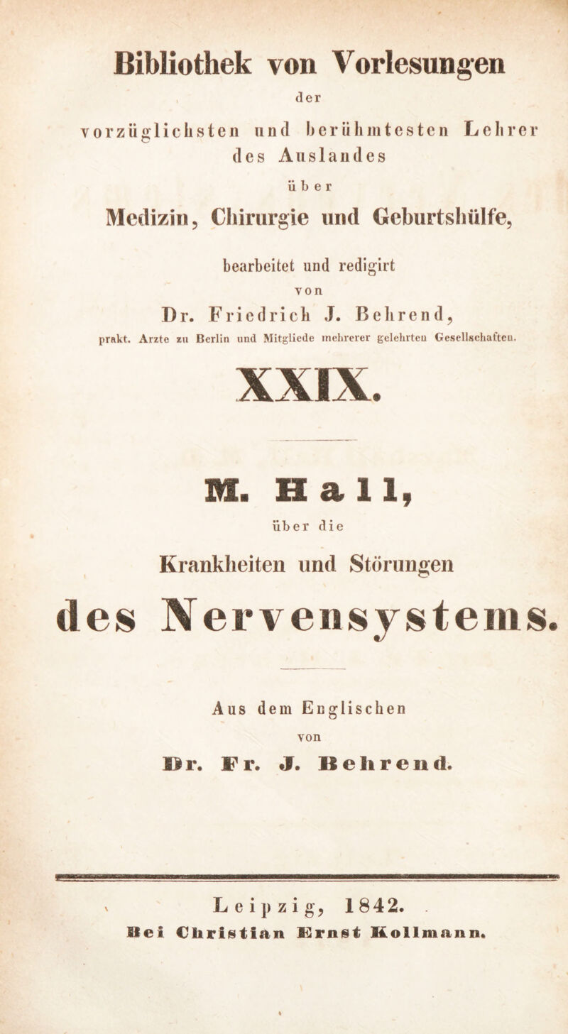 Bibliothek von Vorlesungen der vorzüglichsten und berühmtesten Lehrer des Auslandes über Medizin, Chirurgie und Geburtshülfe, bearbeitet und redigirt von Dr. Friedrich J. Bohrend, prakt. Arzte zu Berlin und Mitgliede mehrerer gelehrten Gesellschaften. M. Hall, über die Krankheiten und Störungen des Nervensystems. Aus dem Englischen von IBr. Fr. J. Behrend. Leipzig, 1842. Siel Christian Kirnst Kollmann.