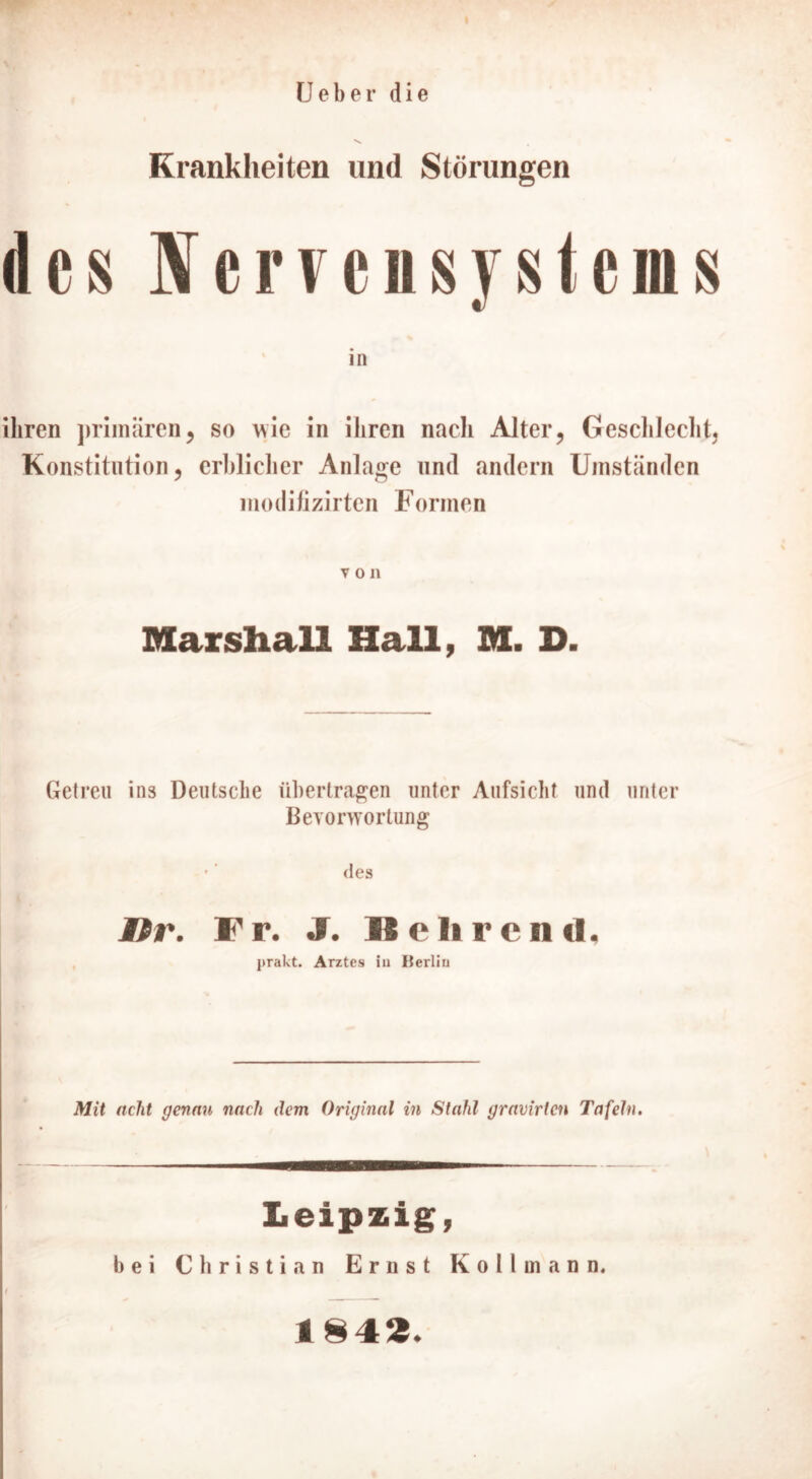 Ueber die Krankheiten und Störungen des Nervensystems ihren primären, so wie in ihren nach Alter, Geschlecht, Konstitution, erblicher Anlage und andern Umständen modifizirten Formen von Marshall Hall, M. D. Getreu ins Deutsche übertragen unter Aufsicht und unter Bevorwortung - des Itr. Fr. J. IS e lire nd. jtrakt. Arztes iu Iterliu Mit acht genau nach dem Original in Stahl gravirten Tafeln. Leipzig, bei Christian Ernst K o 11 m a n n. 1842.