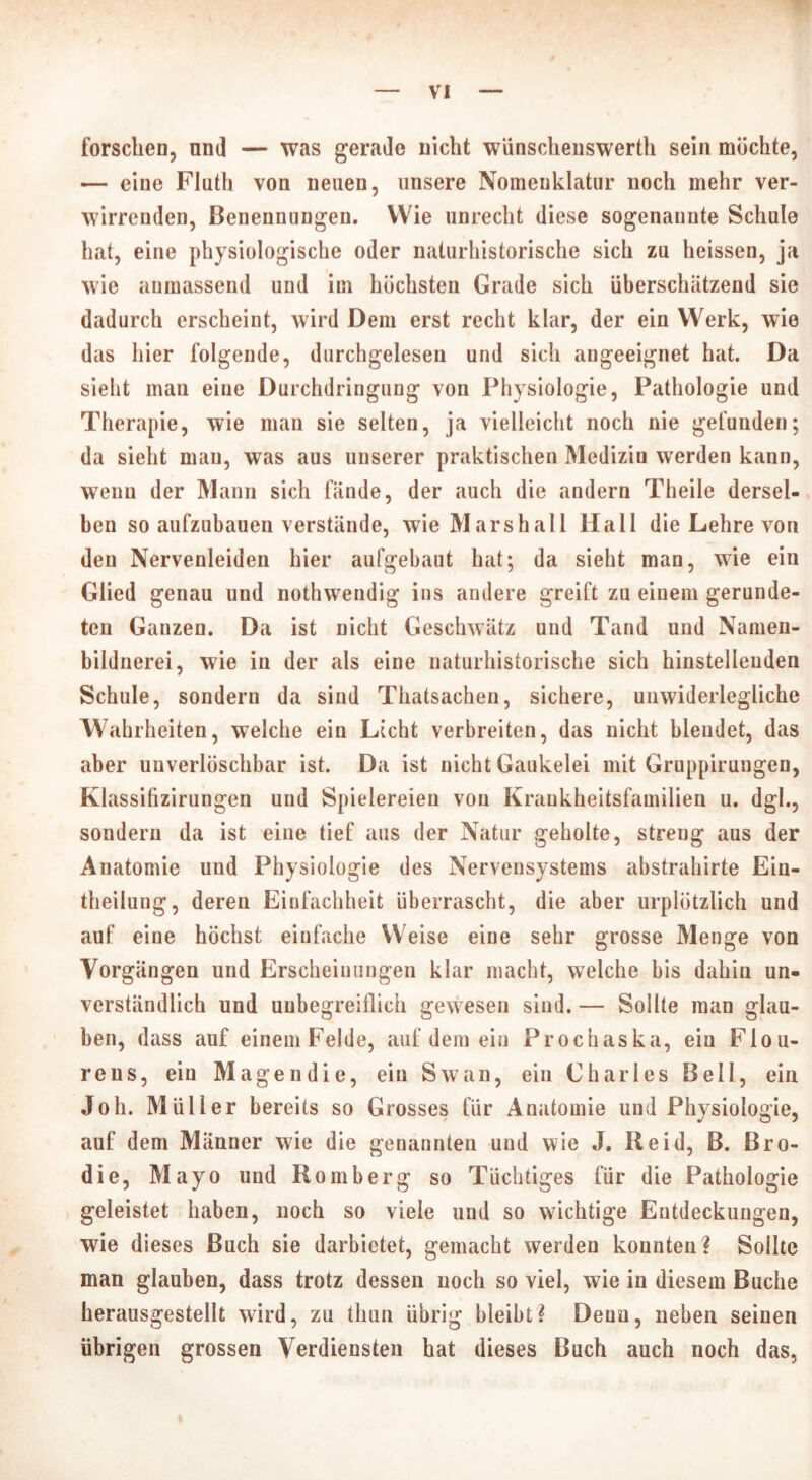 forschen, nml — was gerade nicht wünschenswerth sein möchte, — eine Fluth von neuen, unsere Nomenklatur noch mehr ver- wirrenden, Benennungen. Wie unrecht diese sogenaunte Schule hat, eine physiologische oder naturhistorische sich zu heissen, ja wie aumassend und im höchsten Grade sich überschätzend sie dadurch erscheint, wird Dem erst recht klar, der ein Werk, wie das hier folgende, durchgelesen und sich angeeignet hat. Da sieht man eine Durchdringung von Physiologie, Pathologie und Therapie, wie man sie selten, ja vielleicht noch nie gefunden; da sieht mau, was aus unserer praktischen Medizin werden kann, wenn der Mann sich fände, der auch die andern Theile dersel- ben so aufzubauen verstände, wie Marshall Hall die Lehre von den Nervenleiden hier aufgebaut hat; da sieht man, wie ein Glied genau und nothwendig ins andere greift zu einem gerunde- ten Ganzen. Da ist nicht Geschwätz und Tand und Namen- bildnerei, wie in der als eine naturhistorische sich hinstelleuden Schule, sondern da sind Thatsachen, sichere, unwiderlegliche Wahrheiten, welche ein Licht verbreiten, das nicht blendet, das aber unverlöschbar ist. Da ist nicht Gaukelei mit Gruppirungen, Klassifizirungen und Spielereien von Krankheitsfamilien u. dgl., sondern da ist eine tief aus der Natur geholte, streng aus der Anatomie und Physiologie des Nervensystems abstrahirte Ein- theilung, deren Einfachheit überrascht, die aber urplötzlich und auf eine höchst einfache Weise eine sehr grosse Menge von Vorgängen und Erscheinungen klar macht, welche bis dahin un- verständlich und unbegreiflich gewesen sind. — Sollte man glau- ben, dass auf einemFelde, auf dem ein Prochaska, ein Flou- reus, ein Magen die, ein Swan, ein Charles Bell, ein Joh. Müller bereits so Grosses für Anatomie und Physiologie, auf dem Männer wie die genannten und wie J. Reid, B. Bro- die, Mayo und Romberg so Tüchtiges für die Pathologie geleistet haben, noch so viele und so wichtige Entdeckungen, wie dieses Buch sie darbietet, gemacht werden konnten? Sollte man glauben, dass trotz dessen noch so viel, wie in diesem Buche herausgestellt wird, zu tliun übrig bleibt? Denn, neben seinen übrigen grossen Verdiensten hat dieses Buch auch noch das,
