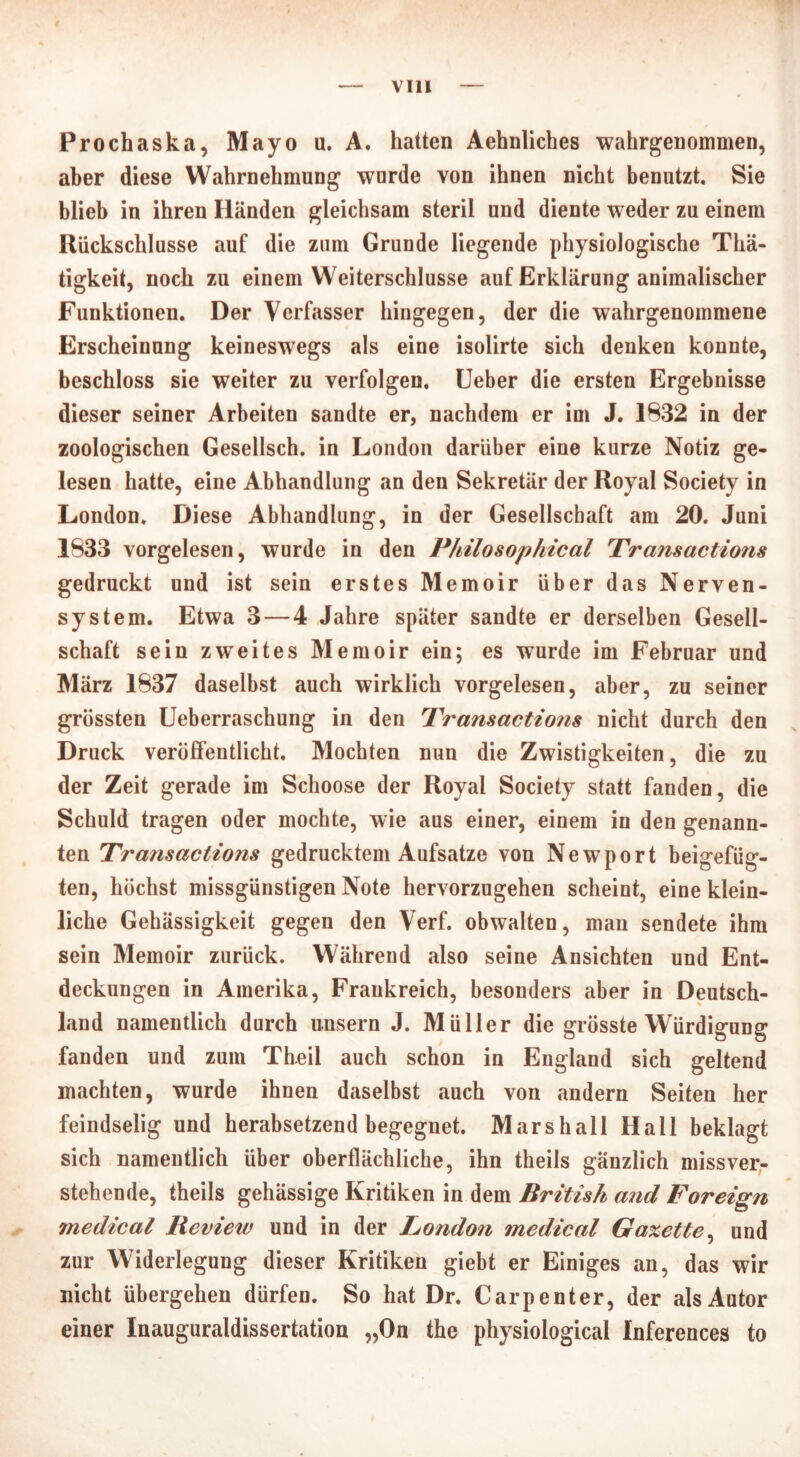 Prochaska, Mayo u. A. hatten Aehnliches wahrgenommen, aber diese Wahrnehmung wurde von ihnen nicht benutzt. Sie blieb in ihren Händen gleichsam steril und diente weder zu einem Rückschlüsse auf die zum Grunde liegende physiologische Thä- tigkeit, noch zu einem Weiterschlusse auf Erklärung animalischer Funktionen. Der Verfasser hingegen, der die wahrgenommene Erscheinung keineswegs als eine isolirte sich denken konnte, beschloss sie weiter zu verfolgen. Ueber die ersten Ergebnisse dieser seiner Arbeiten sandte er, nachdem er im J. 1832 in der zoologischen Gesellsch. in London darüber eine kurze Notiz ge- lesen hatte, eine Abhandlung an den Sekretär der Royal Society in London. Diese Abhandlung, in der Gesellschaft am 20. Juni 1833 vorgelesen, wurde in den Philosophical Transactions gedruckt und ist sein erstes Memoir über das Nerven- system. Etwa 3 — 4 Jahre später sandte er derselben Gesell- schaft sein zweites Memoir ein; es wurde im Februar und März 1837 daselbst auch wirklich vorgelesen, aber, zu seiner grössten Ueberraschung in den Transactions nicht durch den Druck veröffentlicht. Mochten nun die Zwistigkeiten, die zu der Zeit gerade im Schoose der Royal Society statt fanden, die Schuld tragen oder mochte, wie aus einer, einem in den genann- ten Transactions gedrucktem Aufsatze von Newport beigefüg- ten, höchst missgünstigen Note hervorzugehen scheint, eine klein- liche Gehässigkeit gegen den Verf. obwalten, man sendete ihm sein Memoir zurück. Während also seine Ansichten und Ent- deckungen in Amerika, Frankreich, besonders aber in Deutsch- land namentlich durch unsern J. Müller die grösste Würdigung fanden und zum Theil auch schon in England sich geltend machten, wurde ihnen daselbst auch von andern Seiten her feindselig und herabsetzend begegnet. Marshall Hall beklagt sich namentlich über oberflächliche, ihn theils gänzlich missver- stehende, theils gehässige Kritiken in dem British and Foreign medical Review und in der London medical Gaxette, und zur Widerlegung dieser Kritiken giebt er Einiges an, das wir nicht übergehen dürfen. So hat Dr. Carpenter, der alsAutor einer Inauguraldissertation „On the physiological Inferences to