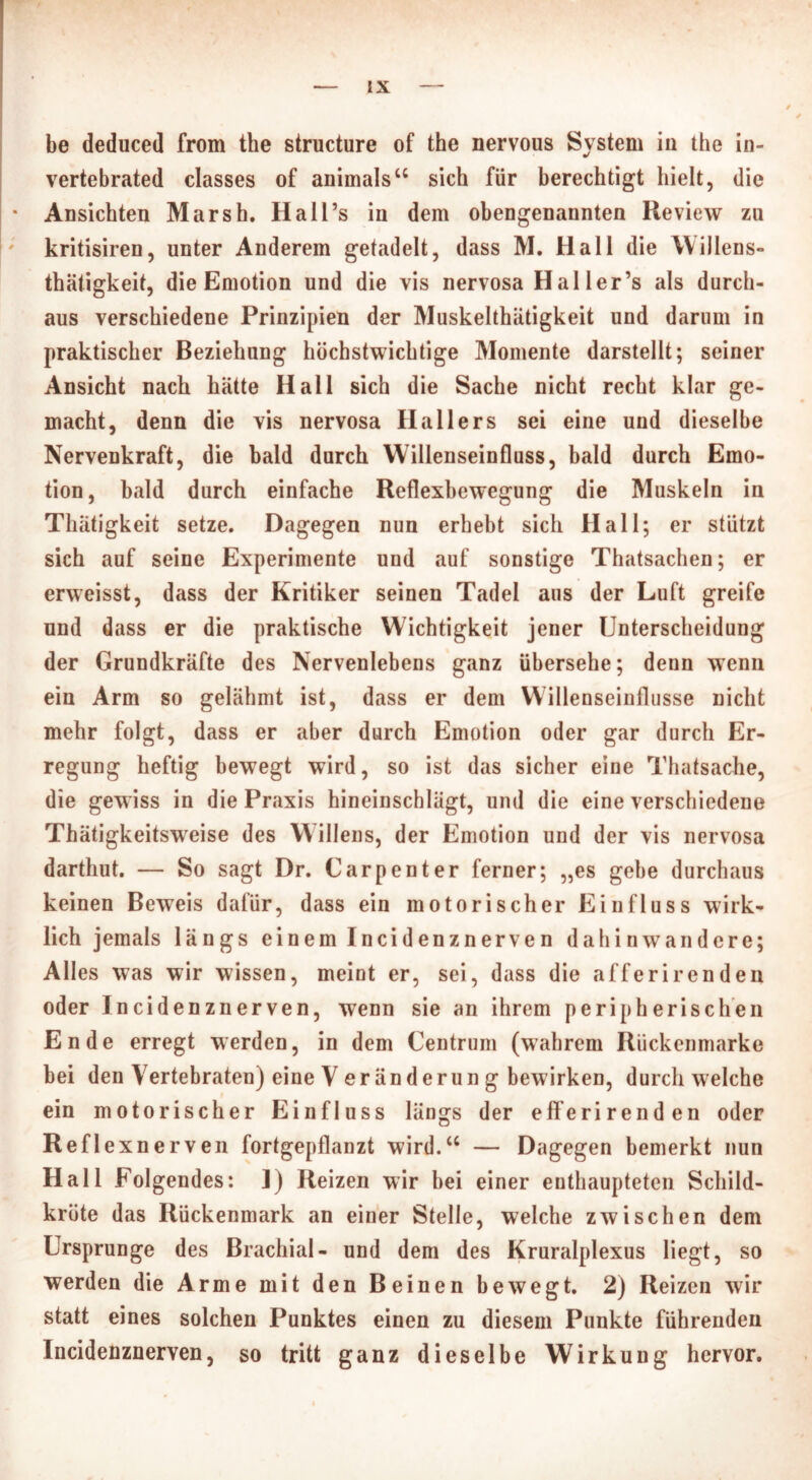 be deduced from the structure of the nervous System iu the in- vertebrated classes of animals“ sich für berechtigt hielt, die • Ansichten Marsh. Hall’s in dem obengenannten Review zu kritisiren, unter Anderem getadelt, dass M. Hall die Willens» thätigkeit, die Emotion und die vis nervosa Hai ler’s als durch- aus verschiedene Prinzipien der Muskelthätigkeit und darum in praktischer Beziehung hüchstwichtige Momente darstellt; seiner Ansicht nach hätte Hali sich die Sache nicht recht klar ge- macht, denn die vis nervosa Hallers sei eine und dieselbe Nervenkraft, die bald durch Willenseinfluss, bald durch Emo- tion, bald durch einfache Reflexbewegung die Muskeln in Thätigkeit setze. Dagegen nun erhebt sich Hall; er stützt sich auf seine Experimente und auf sonstige Thatsachen; er erweisst, dass der Kritiker seinen Tadel aus der Luft greife und dass er die praktische Wichtigkeit jener Unterscheidung der Grundkräfte des Nervenlebens ganz übersehe; denn wenn ein Arm so gelähmt ist, dass er dem Willenseinflusse nicht mehr folgt, dass er aber durch Emotion oder gar durch Er- regung heftig bewegt wird, so ist das sicher eine Thatsache, die gewiss in die Praxis hineinschlägt, und die eine verschiedene Thätigkeitsweise des W illens, der Emotion und der vis nervosa darthut. — So sagt Dr. Carpenter ferner; „es gebe durchaus keinen Beweis dafür, dass ein motorischer Einfluss wirk- lich jemals längs einem Incidenznerven dahin wandere; Alles was wir wissen, meint er, sei, dass die afferirenden oder Incidenznerven, wenn sie an ihrem peripherischen Ende erregt werden, in dem Centrum (wahrem Rückenmarke bei den Vertebraten) eine V er än der un g bewirken, durchweiche ein motorischer Einfluss längs der eff erir enden oder Reflexnerven fortgepflanzt wird.“ — Dagegen bemerkt nun Hall Folgendes: I) Reizen wir bei einer enthaupteten Schild- kröte das Rückenmark an einer Stelle, welche zwischen dem Ursprünge des Brachial- und dem des Kruralplexus liegt, so werden die Arme mit den Beinen bewegt. 2) Reizen wir statt eines solchen Punktes einen zu diesem Punkte führenden Incidenznerven, so tritt ganz dieselbe Wirkung hervor.