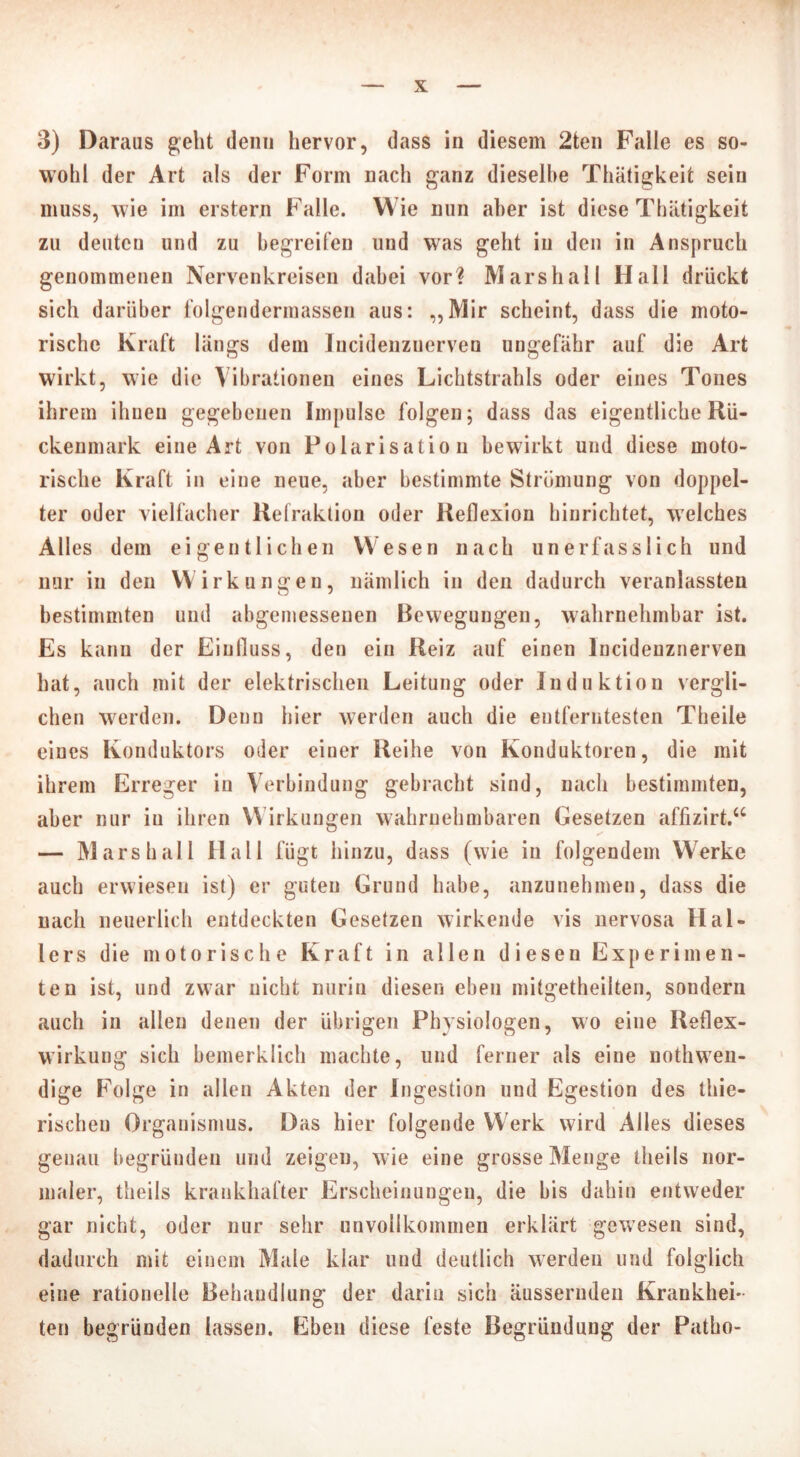 3) Daraus geht denn hervor, dass in diesem 2ten Falle es so- wohl der Art als der Form nach ganz dieselbe Thätigkeit sein muss, wie im erstem Falle. Wie nun aber ist diese Thätigkeit zu deuten und zu begreifen und was geht in den in Anspruch genommenen Nervenkreisen dabei vor? Marshall Hall drückt sich darüber folgendermassen aus: „Mir scheint, dass die moto- rische Kraft längs dem lucidenzuerven ungefähr auf die Art wirkt, wie die Vibrationen eines Lichtstrahls oder eines Tones ihrem ihnen gegebenen Impulse folgen; dass das eigentliche Rü- ckenmark eine Art von Polarisation bewirkt und diese moto- rische Kraft in eine neue, aber bestimmte Strömung von doppel- ter oder vielfacher Refraktion oder Reflexion hinrichtet, welches Alles dem eigentlichen Wesen nach un erfass lieh und nur in den Wirkungen, nämlich in den dadurch veranlassten bestimmten und abgemessenen Bewegungen, wahrnehmbar ist. Es kann der Einfluss, den ein Reiz auf einen lucidenzuerven hat, auch mit der elektrischen Leitung oder Induktion vergli- chen werden. Denn hier werden auch die entferntesten Theile eines Konduktors oder einer Reihe von Konduktoren, die mit ihrem Erreger in Verbindung gebracht sind, nach bestimmten, aber nur iu ihren Wirkungen wahrnehmbaren Gesetzen affizirt.“ — Marshall Hall fügt hinzu, dass (wie in folgendem Werke auch erwiesen ist) er guten Grund habe, anzunehmen, dass die nach neuerlich entdeckten Gesetzen wirkende vis nervosa Hal- lers die motorische Kraft in allen diesen Experimen- ten ist, und zwar nicht nurin diesen eben mitgetheilten, sondern auch in allen denen der übrigen Physiologen, wo eine Reflex- wirkung sich bemerklich machte, und ferner als eine nothwen- dige Folge in allen Akten der Ingestion und Egestion des thie- rischeu Organismus. Das hier folgende Werk wird Alles dieses genau begründen und zeigen, wie eine grosse Menge theils nor- maler, theils krankhafter Erscheinungen, die bis dahin entweder gar nicht, oder nur sehr unvollkommen erklärt gewesen sind, dadurch mit einem Male klar und deutlich werden und folglich eine rationelle Behandlung der darin sich äussernden Krankhei- ten begründen lassen. Eben diese feste Begründung der Patho-